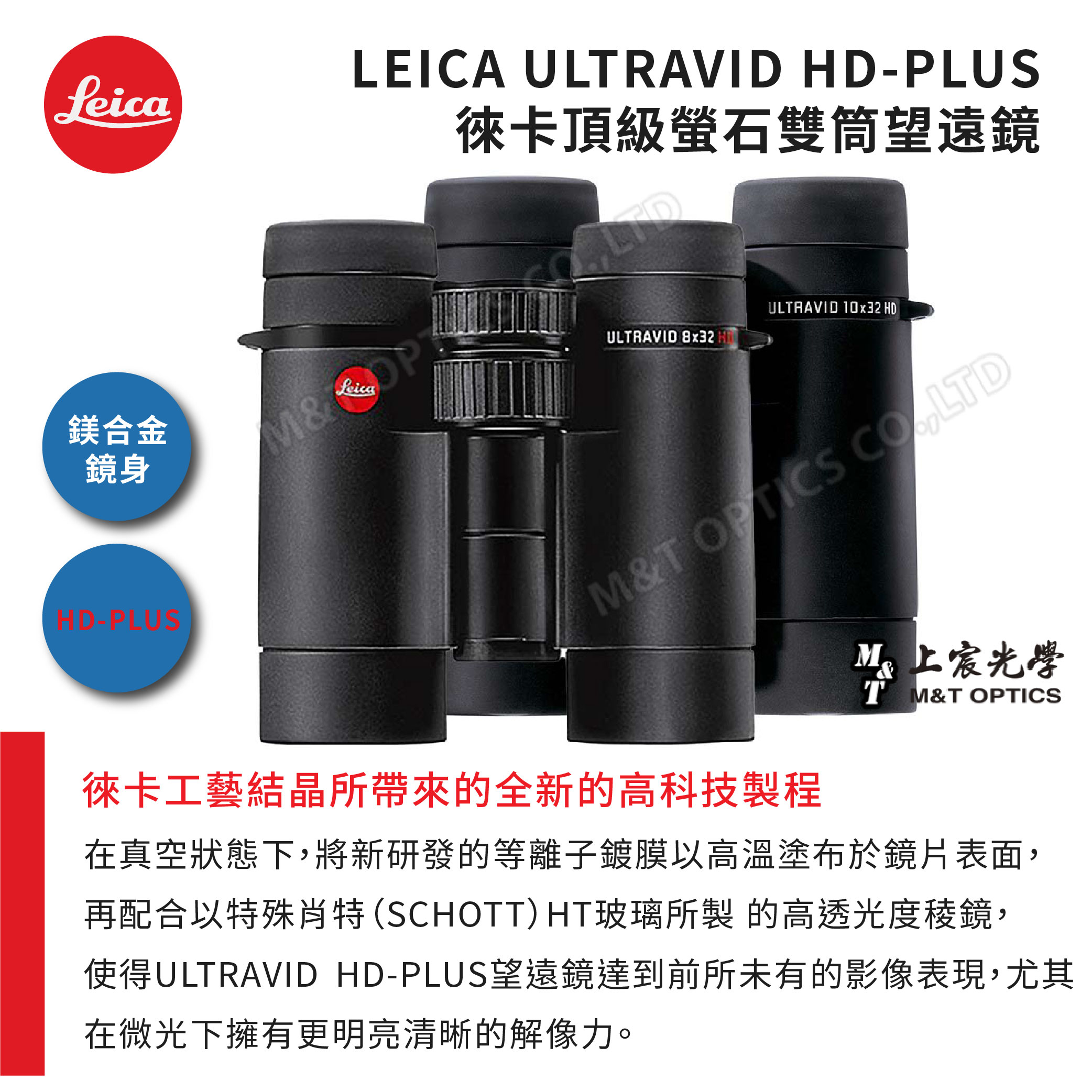 LeicaLEICA ULRAVID HD-PLUS徠卡頂級雙筒望遠鏡鎂合金鏡身HD-PLUS&LeicaULTRAVID 8x32 ULTRAVID 10x32 HDM&T LTD徠卡工藝結晶所帶來的全新的高科技製程上宸光學T M&T OPTICS在真空狀態下,將新研發的等離子鍍膜以高溫塗布於鏡片表面,再配合以特殊肖特 (SCHOTT) HT玻璃所製 的高透光度稜鏡,使得ULTRAVID HD-PLUS望遠鏡達到前所未有的影像表現,尤其在微光下擁有更明亮清晰的解像力。