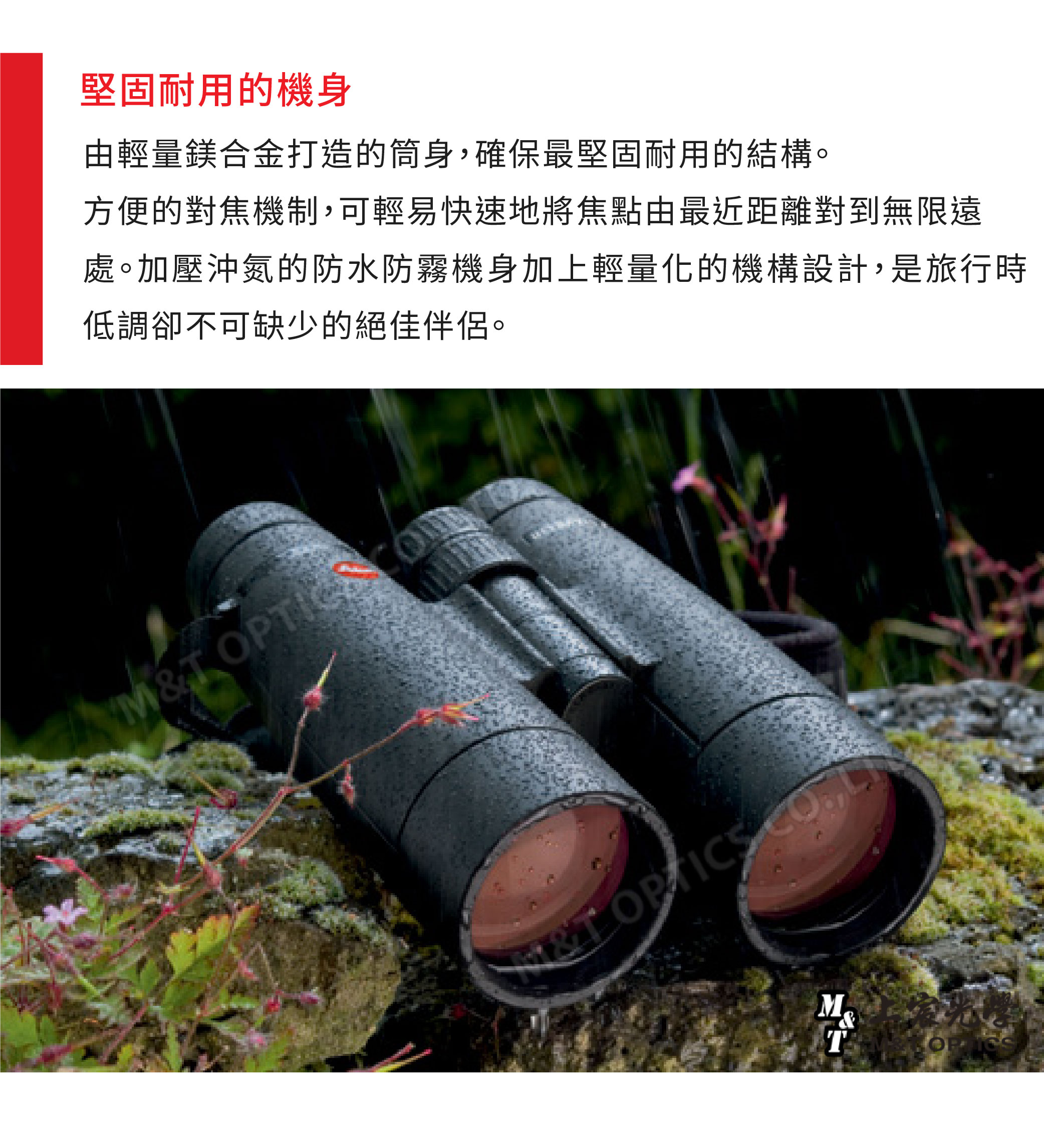堅固耐用的機身由輕量鎂合金打造的筒身確保最堅固耐用的結構。方便的對焦機制,可輕易快速地將焦點由最近距離對到無限遠處。加壓沖氮的防水防霧機身加上輕量化的機構設計,是旅行時低調卻不可缺少的絕佳伴侶。MT T ,T