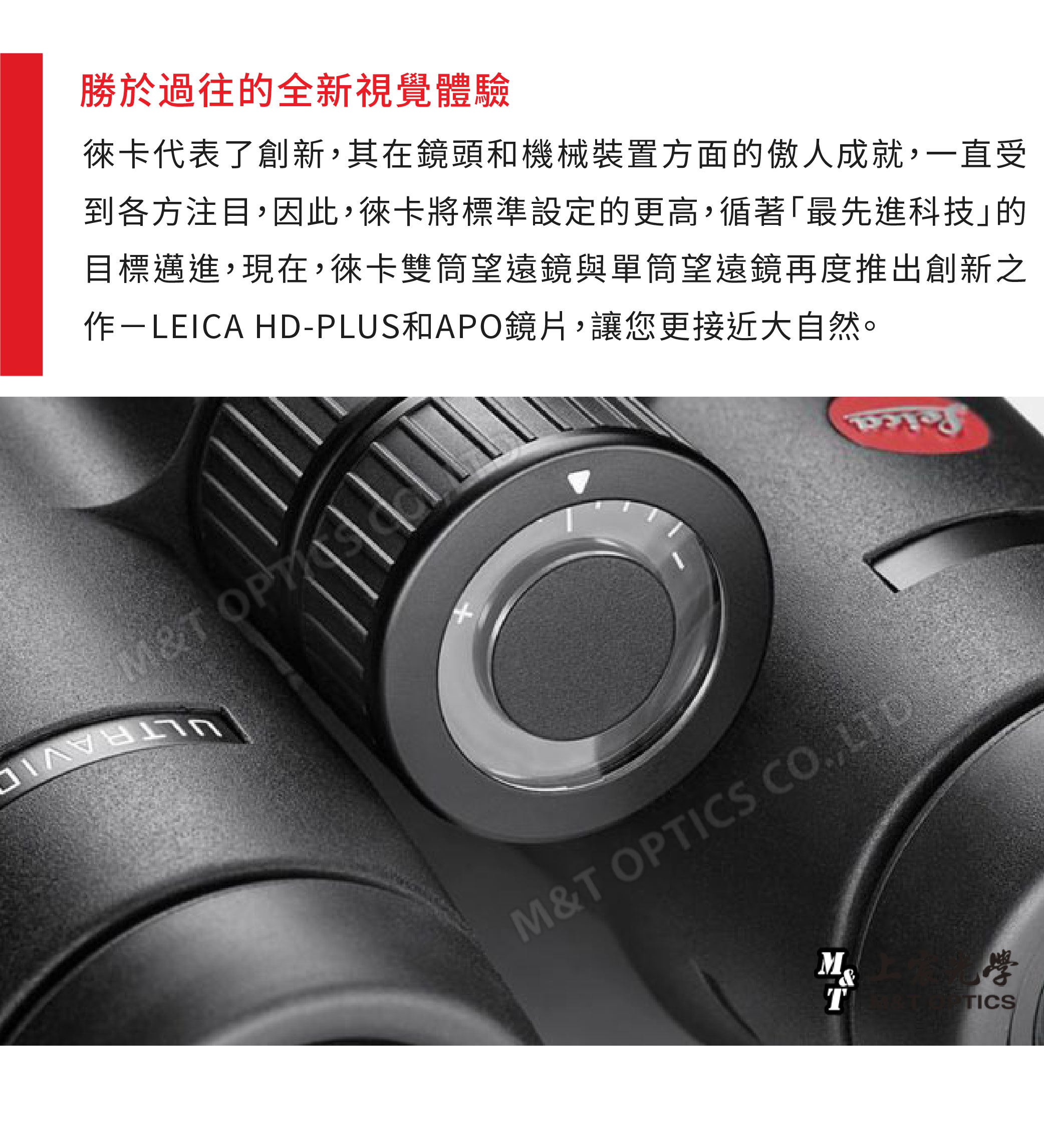 勝於過往的全新視覺體驗代表了創新其在鏡頭和機械裝置方面的傲人成就,一直受到各方注目,因此,徠卡將標準設定的更高,循著「最先進科技的目標邁進,現在,徠卡雙筒望遠鏡與單筒望遠鏡再度推出創新之 HD-PLUS和APO鏡片,讓您更接近大自然。M&T M&T OPTICS CO, LTD&TTICS
