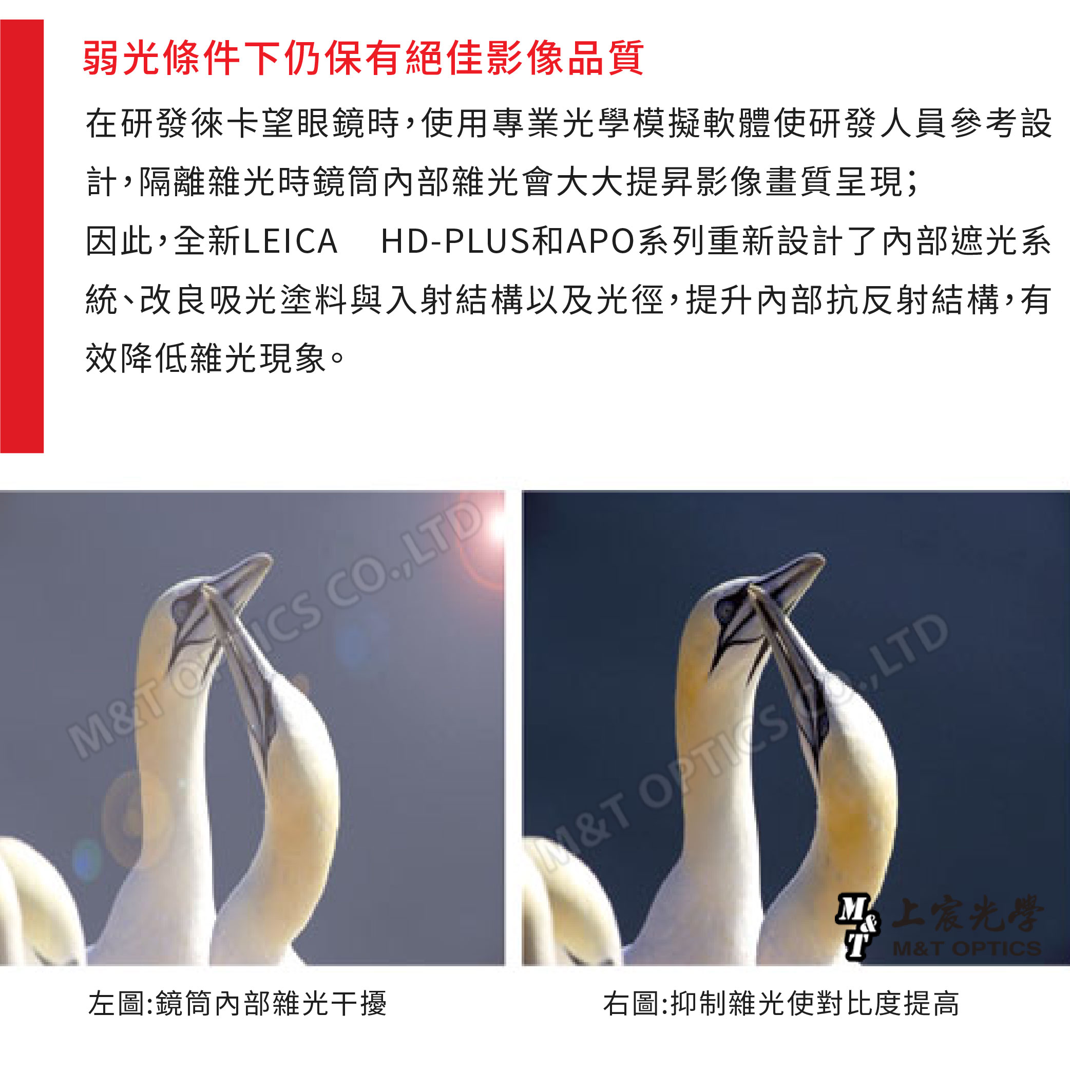 弱光條件下仍保有絕佳影像品質在研發徠卡望眼鏡時用專業模擬軟體使研發人員參考設計隔離雜光時鏡筒內部雜光會大大提昇影像畫質呈現;因此,全新LEICA HD-PLUS和APO系列重新設計了內部遮光系統、改良吸光塗料與入射結構以及光徑,提升內部抗反射結構,有效降低雜光現象。T CO,LTD&T ,LTD左圖:鏡筒內部雜光干擾右圖:抑制雜光使對比度提高光學 M&T OPTICS