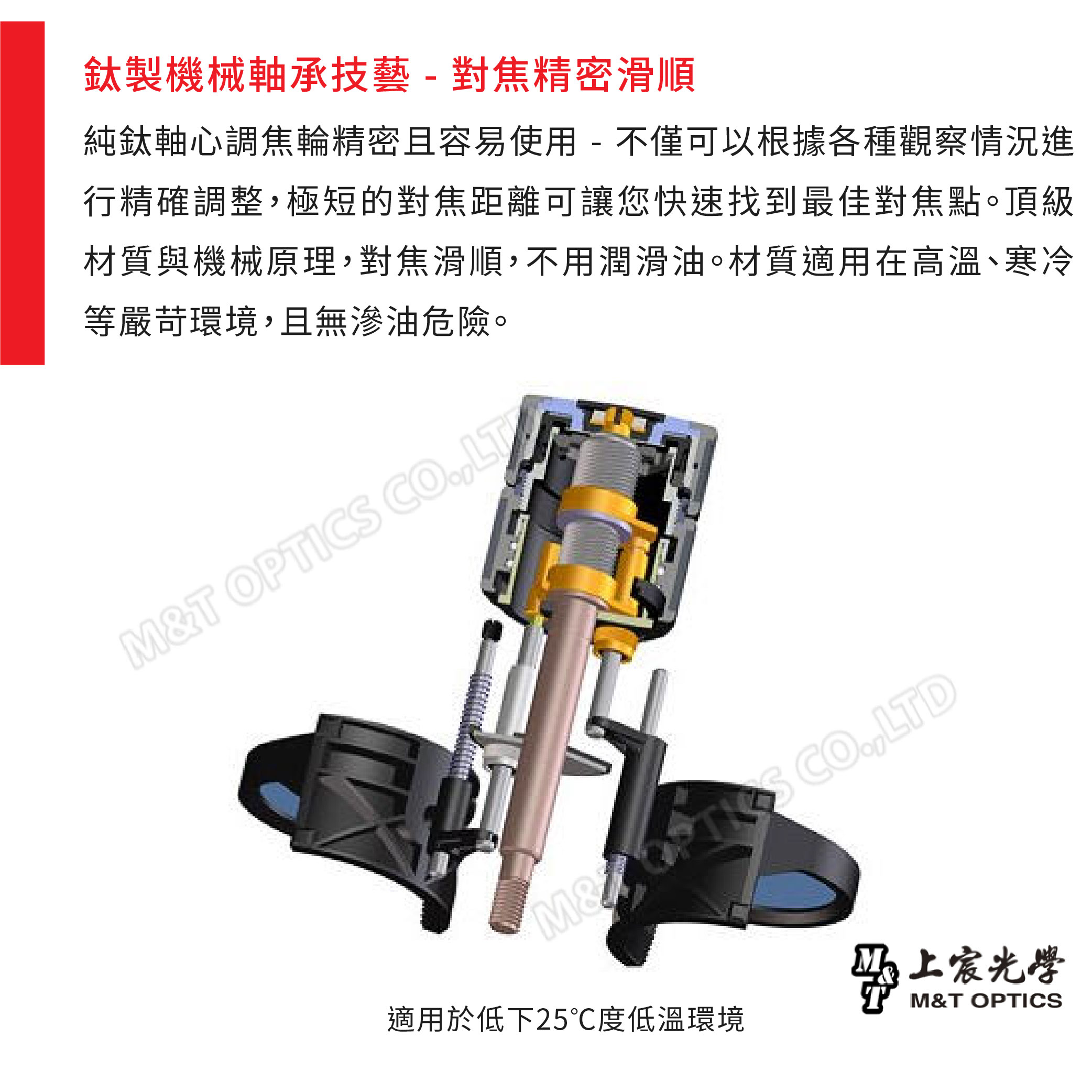 鈦製機械軸承技藝-對焦精密滑順純鈦軸心調焦輪精密且容易使用-不僅可以根據各種觀察情況進行精確調整極短的對焦距離可讓您快速找到最佳對焦點。頂級材質與機械原理對焦滑順,不用潤滑油。材質適用在高溫、寒冷等嚴苛環境,且無滲油危險。T OPTICS ,LTM& CO,LTD適用於低下25℃度低溫環境上宸光學M&T OPTICS