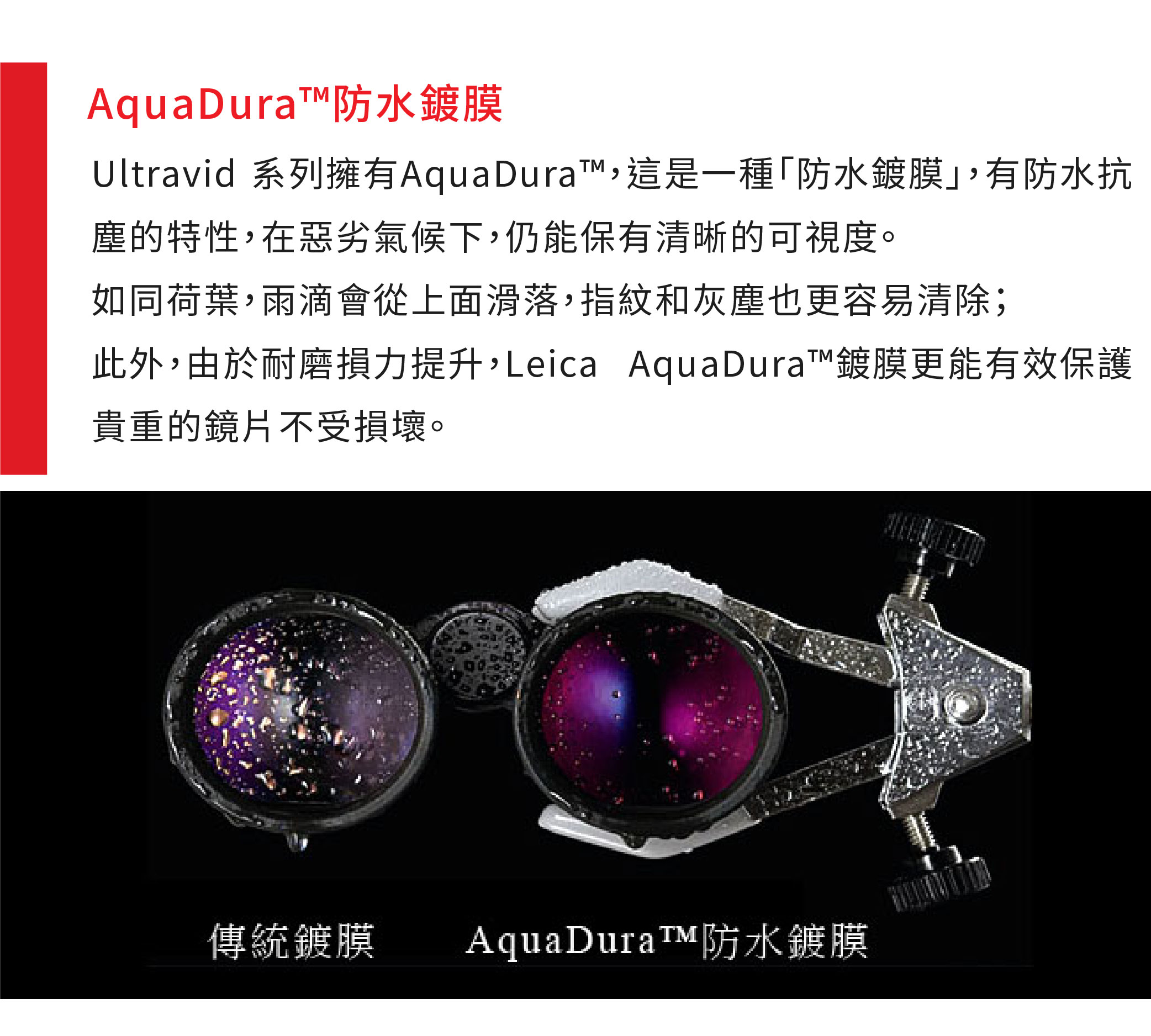 防水鍍膜Ultravid 系列擁有AquaDura這是一種「防水鍍膜有防水抗塵的特性,在惡劣氣候下,仍能保有清晰的可視度。如同荷葉,雨滴會從上面滑落,指紋和灰塵也更容易清除;此外,由於耐磨損力提升,Leica AquaDura鍍膜更能有效保護貴重的鏡片不受損壞。傳統鍍膜AquaDura™防水鍍膜