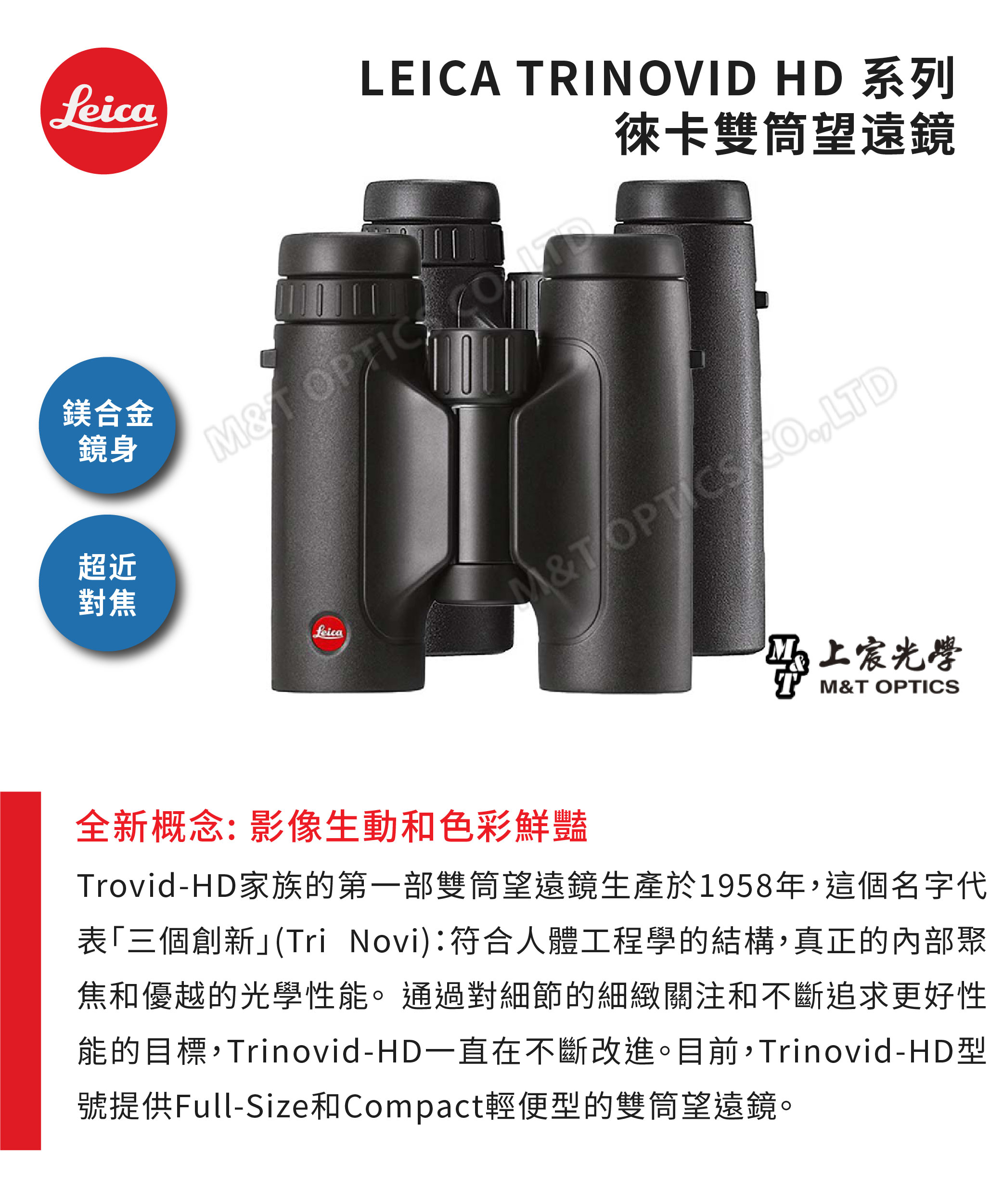 feica鎂合金鏡身LEICA RINOVID HD 系列徠卡雙筒望遠鏡 OPTIC超近對焦LeicaMT LTD光學M&T OPTICS全新概念:影像生動和色彩鮮豔Trovid-HD家族的第一部雙筒望遠鏡生產於1958年,這個名字代表三個創新(Tri Novi):符合人體工程學的結構,真正的內部聚焦和優越的光學性能。通過對細節的細緻關注和不斷追求更好性能的目標,Trinovid-HD一直在不斷改進。目前,Trinovid-HD型號提供Full-Size和Compact輕便型的雙筒望遠鏡。