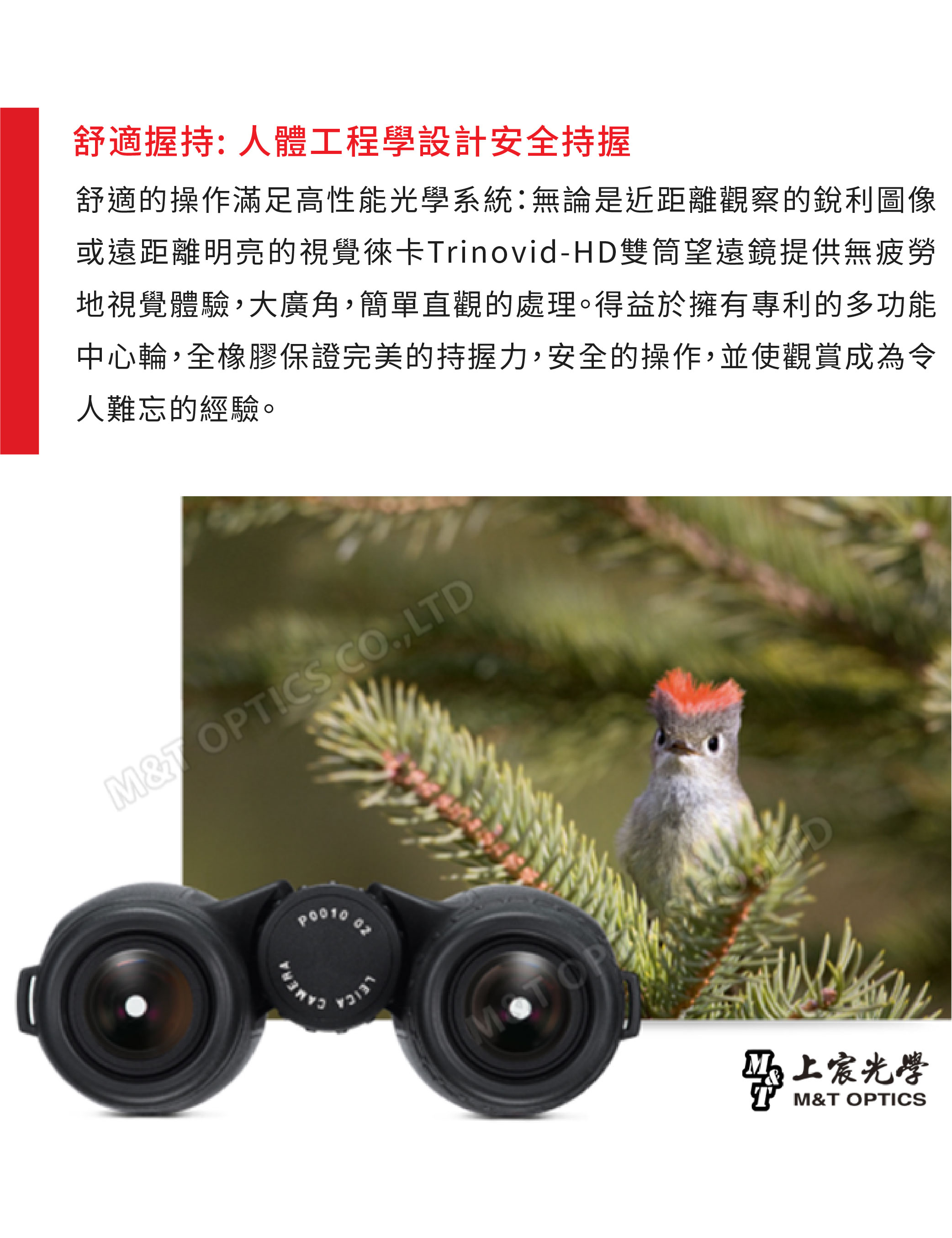 舒適握持人體工程學設計安全持握舒適的操作滿足高性能光學系統:無論是近距離觀察的銳利圖像或遠距離明亮的視覺徠卡rinovid-HD雙筒望遠鏡提供無疲勞地視覺體驗大廣角,簡單直觀的處理。得益於擁有專利的多功能中心輪,全橡膠保證完美的持握力,安全的操作,並使觀賞成為令人難忘的經驗。MT OPTICS CO,LTDCAMERALEICAMOT宸光學M&T OPTICS