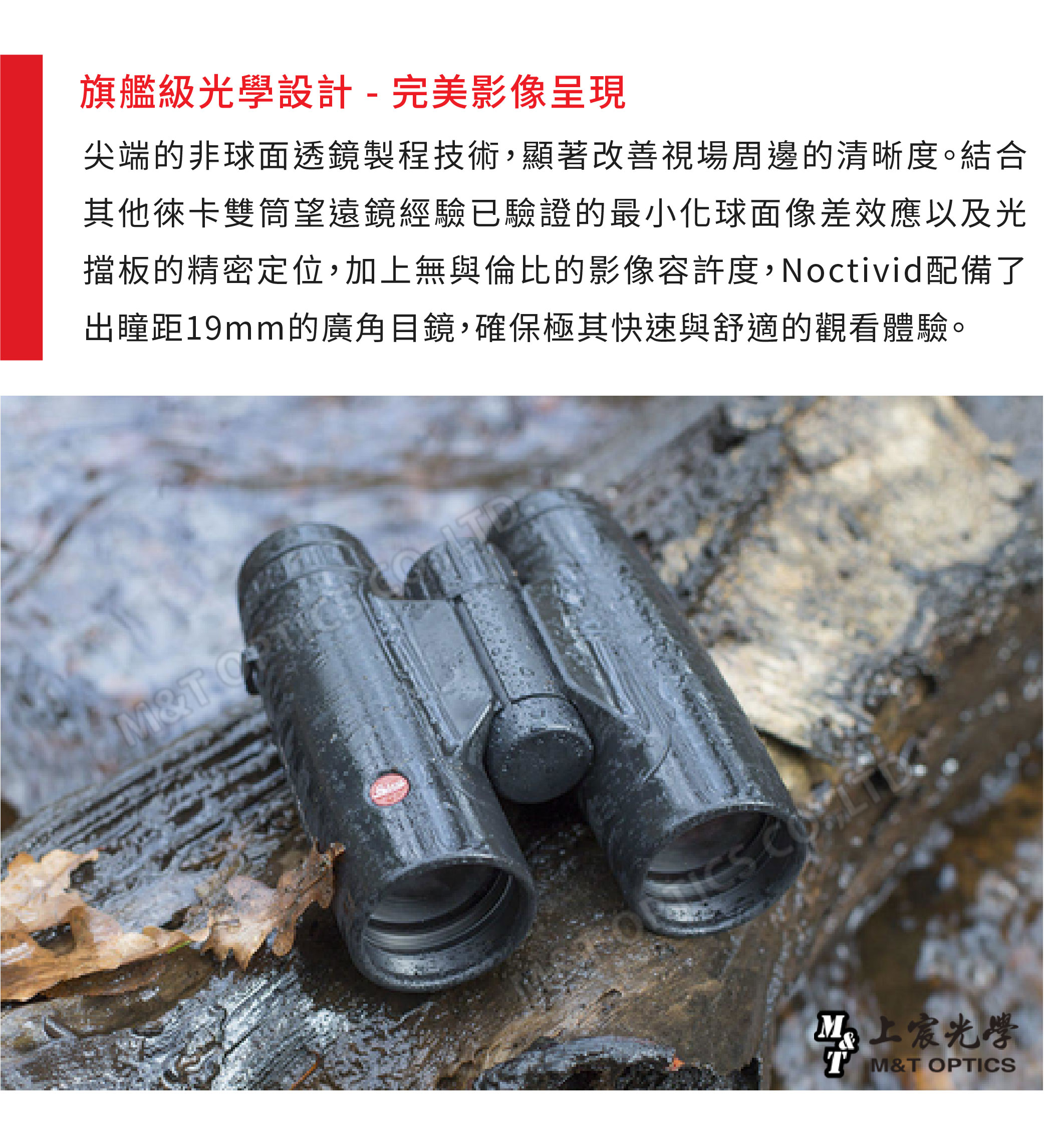 旗艦級光學設計-完美影像呈現尖端的非球面透鏡製程技術,顯著改善視場周邊的清晰度。結合其他徠卡雙筒望遠鏡經驗已驗證的最小化球面像差效應以及光擋板的精密定位,加上無與倫比的影像容許度,Noctivid配備了出瞳距19mm的廣角目鏡,確保極其快速與舒適的觀看體驗。M&T 光學T M&T OPTICS