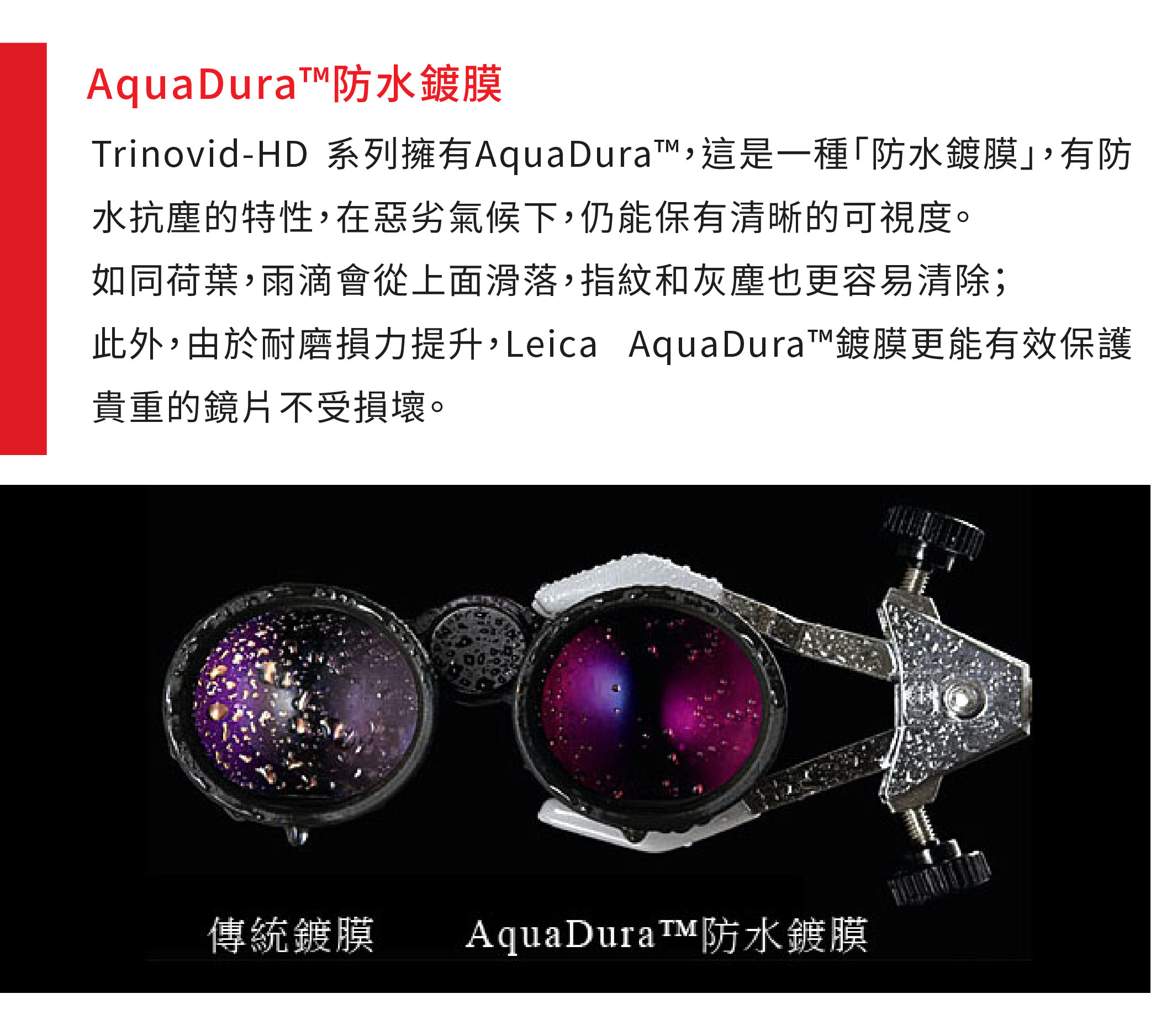 AquaDura防水鍍膜Trinovid-HD 系列擁有AquaDura,這是一種防水鍍膜,有防水抗塵的特性,在惡劣氣候下,仍能保有清晰的可視度。如同荷葉,雨滴會從上面滑落,指紋和灰塵也更容易清除;此外,由於耐磨損力提升,Leica AquaDura™鍍膜更能有效保護貴重的鏡片不受損壞。傳統鍍膜防水鍍膜