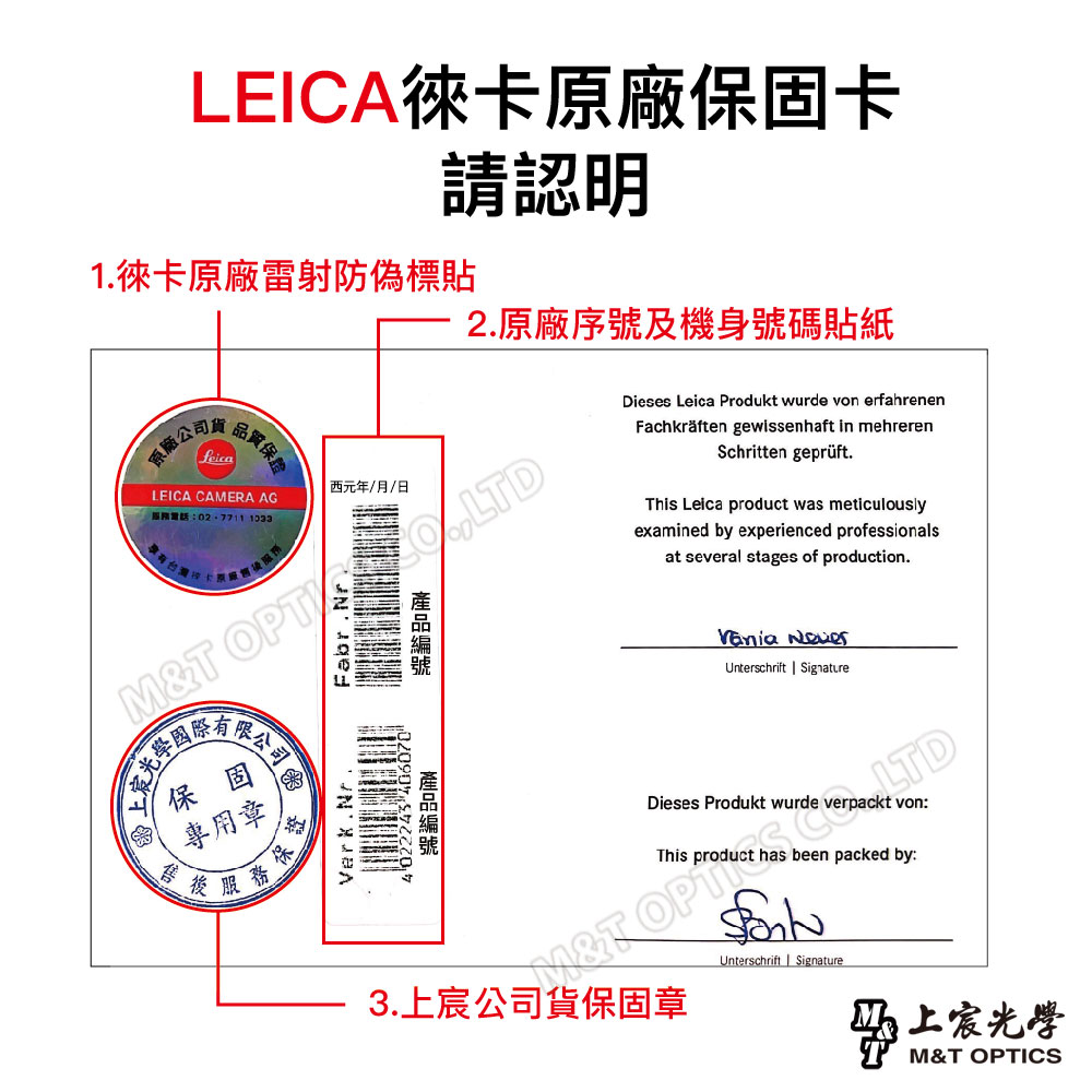 LEICA徠卡原廠保固卡請認明1.徠卡原廠雷射防偽標貼原廠公司品質保證2.原廠序號及機身號碼貼紙西元年/月/日LEICA CAMERA AG電話:02-77111033M T Fabr.rVerk.Nr4 022243 Dieses Leica Produkt wurde von erfahrenenFachkräften gewissenhaft in mehrerenSchritten geprüft.This Leica product was meticulouslyexamined by experienced professionalsat several stages of production. Unterschrift SignatureDieses Produkt wurde verpackt von:This product has been packed by:N&T OP LTD公司保固專用章環保證服務3.上宸公司貨保固章Unterschrift Signature上宸光學M&T OPTICS