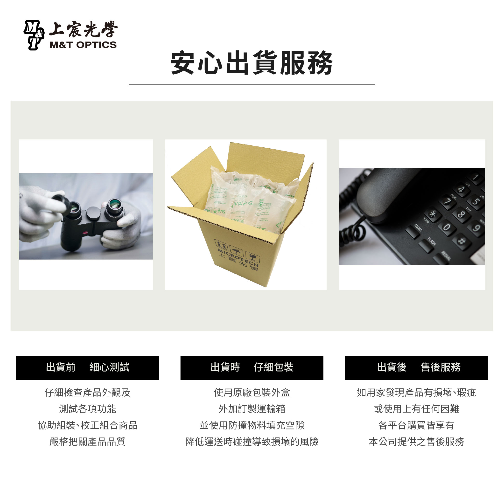 宸光學M&T OPTICS安心出貨服務MICROTECH上霞光PQRS5TUVGHIJKL7890TONEPAUSEFLASH出貨前 細心測試出貨時仔細包裝仔細檢查產品外觀及測試各項功能使用原廠包裝外盒外加訂製運輸箱協助組裝、校正組合商品嚴格把關產品品質並使用防撞物料填充空隙出貨後 售後服務如用家發現產品有損壞、瑕疵或使用上有任何困難各平台購買皆享有降低運送時碰撞導致損壞的風險本公司提供之售後服務