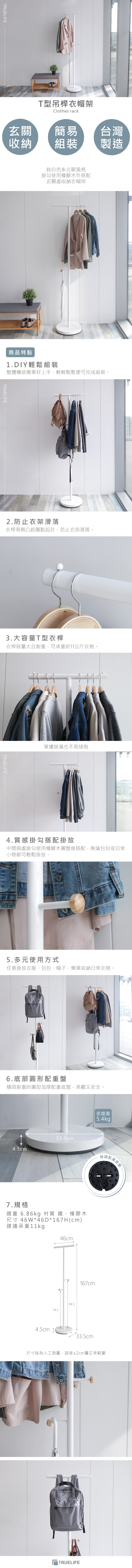 TRUELIFET型吊桿衣帽架Clothes rack玄關簡易台灣收納組裝製造純白色系北歐風格掛勾使用橡膠木作搭配玄關處收納衣帽架商品特點1.DIY輕鬆組裝整體構造簡單好上手,輕輕鬆鬆便可完成組裝。TRUELIFE2.防止衣架滑落衣桿兩側凸起圓點設計,防止衣架滑落。3.大容量T型衣桿衣桿容量大且耐重,可承重約11公斤衣物。TRUELIFE.單邊掛滿也不易傾倒4.質感掛勾搭配掛放中間兩處掛勾使用橡膠木圓盤做搭配,無論包包或日常小物都可輕鬆掛放。5.多元使用方式任意掛放衣服、包包、帽子,簡單收納日常衣物。6.底部圓形配重盤穩固耐重的圓型加厚配重底盤,美觀又安全。33.5cm4.5cm底盤重5.4kg7.規格總重 6.86kg 材質 鐵、橡膠木尺寸 46W*46D*167H(cm)建議承重11kg46cm74.594.5167cm4.5cm 33.5cm尺寸皆為人工測量,誤差±2cm屬正常範圍TRUELIFE