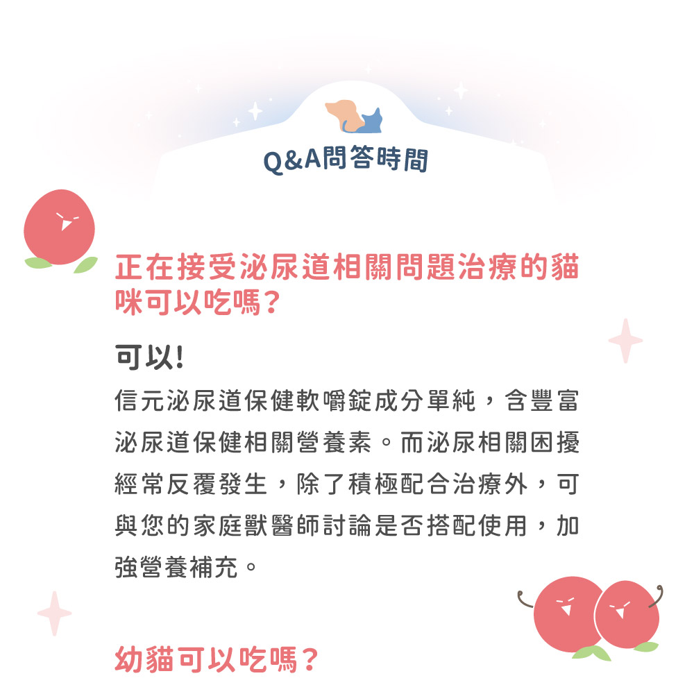 Q&A問答時間正在接受泌尿道相關問題治療的貓咪可以吃嗎?可以!信元泌尿道保健軟嚼成分單純,含豐富泌尿道保健相關營養素。而泌尿相關困擾經常反覆發生,除了積極配合治療外,可與您的家庭獸醫師討論是否搭配使用,加強營養補充。幼貓可以吃嗎?