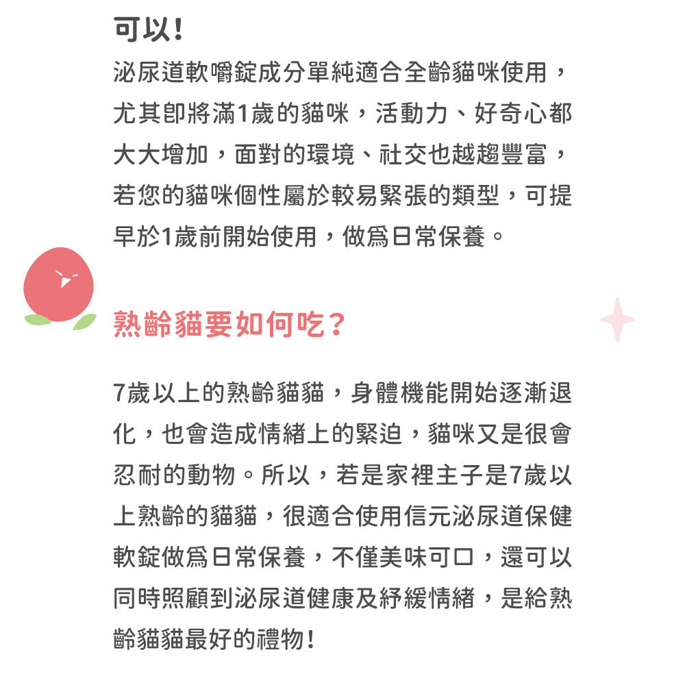 可以!泌尿道軟嚼成分單純適合全齡貓咪使用,尤其將滿1歲的貓咪,活動力、好奇心都大大增加,面對的環境、社交也越趨豐富,若您的貓咪個性屬於較易緊張的類型,可提早於1歲前開始使用,日常保養。熟齡貓要如何吃?7歲以上的熟齡貓貓,身體機能開始逐漸退化,也會造成情緒上的緊迫,貓咪又是很會忍耐的動物。所以,若是家裡主子是7歲以上熟齡的貓貓,很適合使用信元泌尿道保健軟錠做為日常保養,不僅美味可口,還可以同時照顧到泌尿道健康及緩情緒,是給熟齡貓貓最好的禮物!