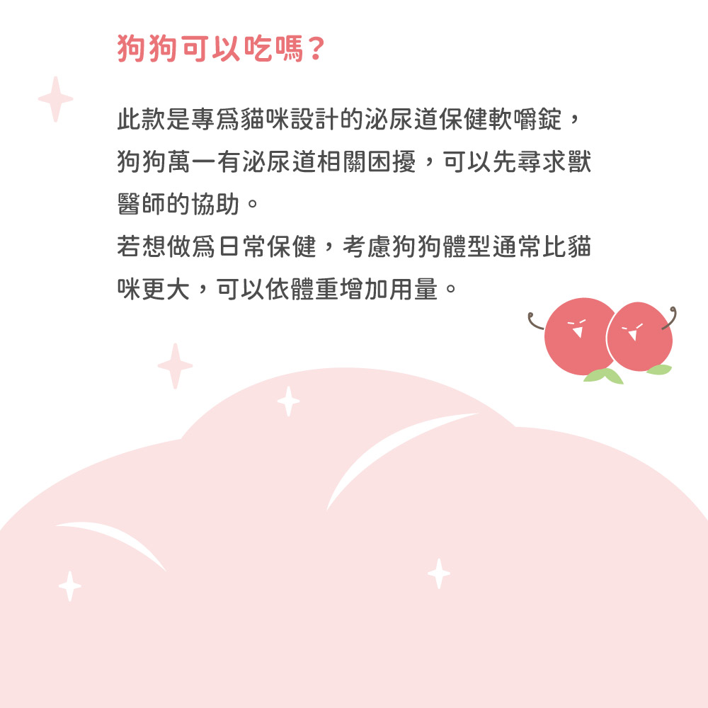 狗狗可以吃嗎?此款是專貓咪設計的泌尿道保健嚼錠,狗狗萬一有泌尿道相關困擾,可以先尋求獸醫師的協助。若想日常保健,考慮狗狗體型通常比貓咪更大,可以依體重增加用量。