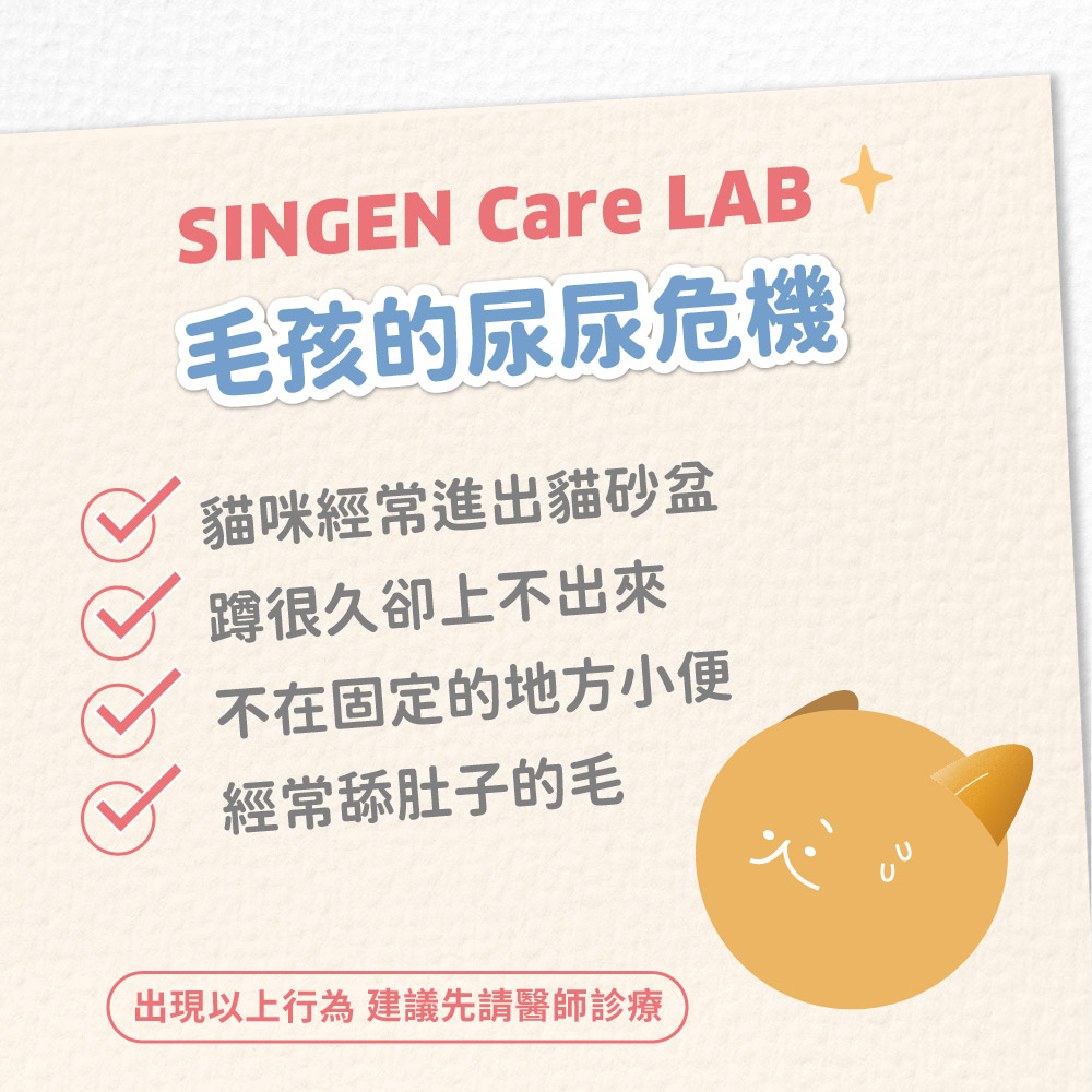 SINGEN Care LAB 毛孩的尿尿危機貓咪經常進出貓砂盆蹲很久卻上不出來不在固定的地方小便經常舔肚子的毛出現以上行為 建議先請醫師診療