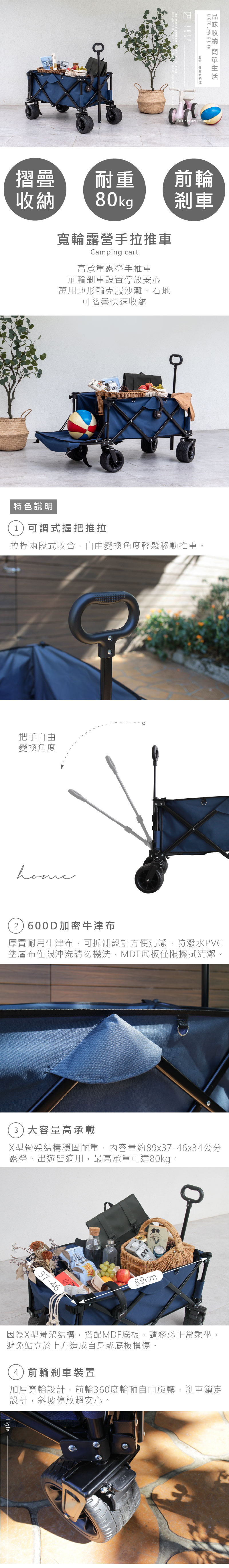 The most signLIGFE My G Life  LIFE PEOPLE HOME前輪刹車摺疊耐重收納80kg寬輪露營手拉推車Camping cart高承重露營手推車前輪剎車設置停放安心萬用地形輪克服沙灘、石地可摺疊快速收納特色說明1可調式握把推拉拉桿兩段式收合,自由變換角度輕鬆移動推車把手自由變換角度2)600D加密牛津布厚實耐用牛津布,可拆卸設計方便清潔,防潑水PVC塗層布僅限沖洗請勿機洗,MDF底板僅限擦拭清潔。3)大容量高承載X型骨架結構穩固耐重,內容量約89x37-46x34公分露營、出遊皆適用,最高承重可達80kg。37-46。89cm因為X型骨架結構,搭配MDF底板,請務必正常乘坐,避免站立於上方造成自身或底板損傷。4)前輪剎車裝置加厚寬輪設計,前輪360度輪軸自由旋轉,剎車鎖定設計,斜坡停放超安心。Ligfe