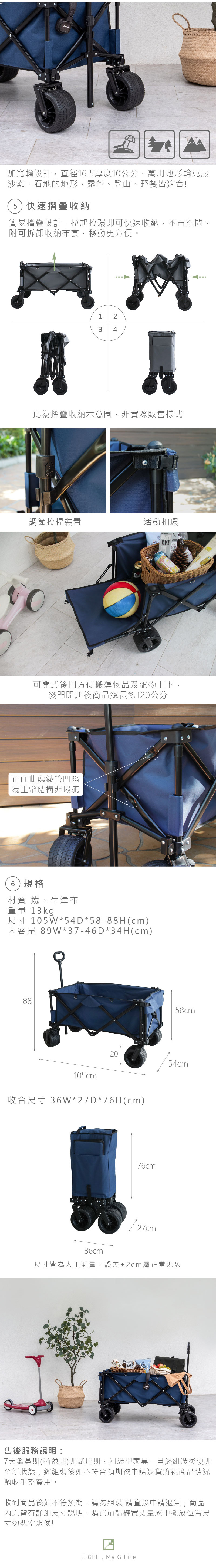 加寬輪設計直徑6.厚度10公分,萬用地形輪克服沙灘、石地的地形,露營、登山、野餐皆適合!5)快速摺疊收納簡易摺疊設計,拉起拉環即可快速收納,不占空間。附可拆卸收納布套,移動更方便。 1 23 4 此為摺疊收納示意圖,非實際販售樣式調節拉桿裝置活動扣環LY!可開式後門方便搬運物品及寵物上下,後門開起後商品總長約120公分正面此處鐵管凹陷為正常結構非瑕疵6)規格材質 鐵、牛津布重量 13kg尺寸 105W*54D*58-88H(cm)內容量 89W*37-46D*34H(cm)88105cm58cm2054cm收合尺寸 36W*27*76H(cm)76cm36cm1/27cm尺寸皆為人工測量,誤差±2cm屬正常現象售後服務說明:7天鑑賞期(猶豫期)非試用期,組裝型家具一旦經組裝後便非全新狀態;經組裝後如不符合預期欲申請退貨將視商品情況酌收重整費用。收到商品後如不符預期,請勿組裝!請直接申請退貨;商品內頁皆有詳細尺寸說明,購買前請確實丈量家中擺放位置尺寸勿憑空想像!LIGFE,  G Life