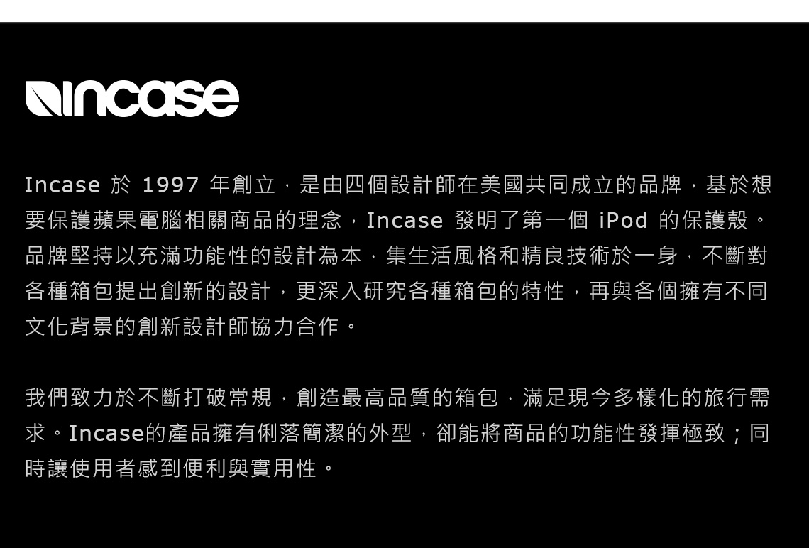 Incase 於 1997 年創立,是由四個設計師在美國共同成立的品牌,基於想要保護蘋果電腦相關商品的理念,Incase 發明了第一個 iPod 的保護殼。品牌堅持以充滿功能性的設計為本,集生活風格和精良技術於一身,不斷對各種箱包提出創新的設計,更深入研究各種箱包的特性,再與各個擁有不同文化背景的創新設計師協力合作。我們致力於不斷打破常規,創造最高品質的箱包,滿足現今多樣化的旅行需求。Incase的產品擁有俐落簡潔的外型,卻能將商品的功能性發揮極致;同時讓使用者感到便利與實用性。