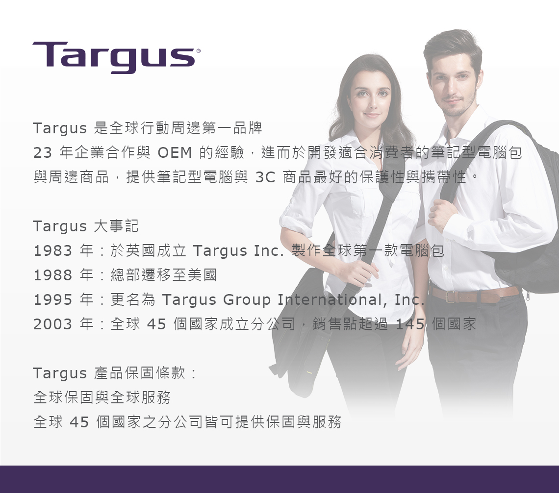 TargusTargus 是全球行動周邊第一品牌23 年企業合作與 OEM 的經驗,進而於開發適合消費者的筆記型電腦包與周邊商品,提供筆記型電腦與 3C 商品最好的保護性與攜帶性。Targus 大事記1983 年於英國成立 Targus Inc. 製作全球第一款電腦包1988 年總部遷移至美國1995 年更名為 Targus Group International, Inc.2003 年:全球 45 個國家成立分公司,銷售點超過145 個國家Targus 產品保固條款:全球保固與全球服務全球 45 個國家之分公司皆可提供保固與服務