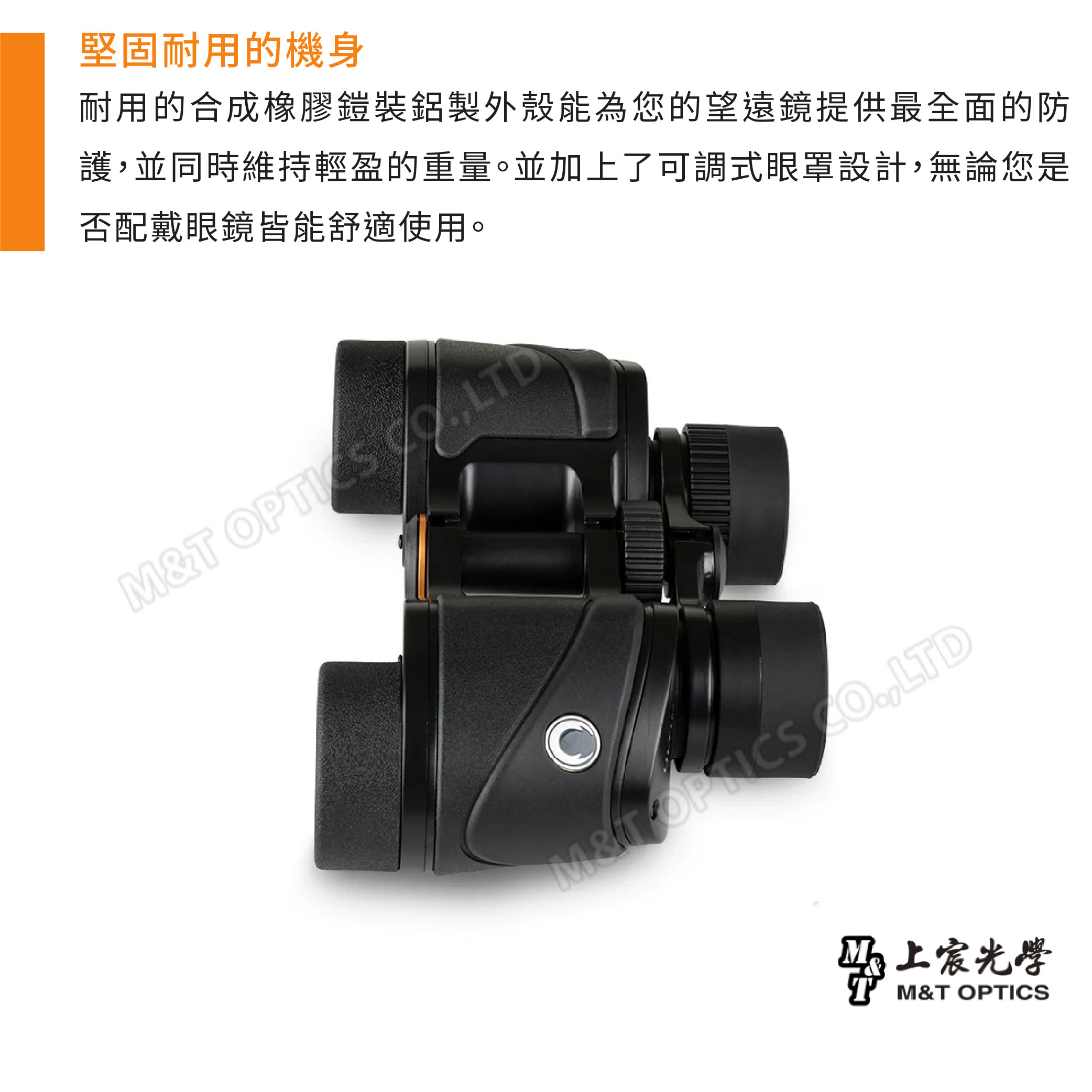堅固耐用的機身耐用的合成橡膠鎧裝鋁製外殼能為您的望遠鏡提供最全面的防護並同時維持輕盈的重量。並加上了可調式眼罩設計無論您是否配戴眼鏡皆能舒適使用。T OPTICS ,LTDM& ,LTD光學M&T OPTICS