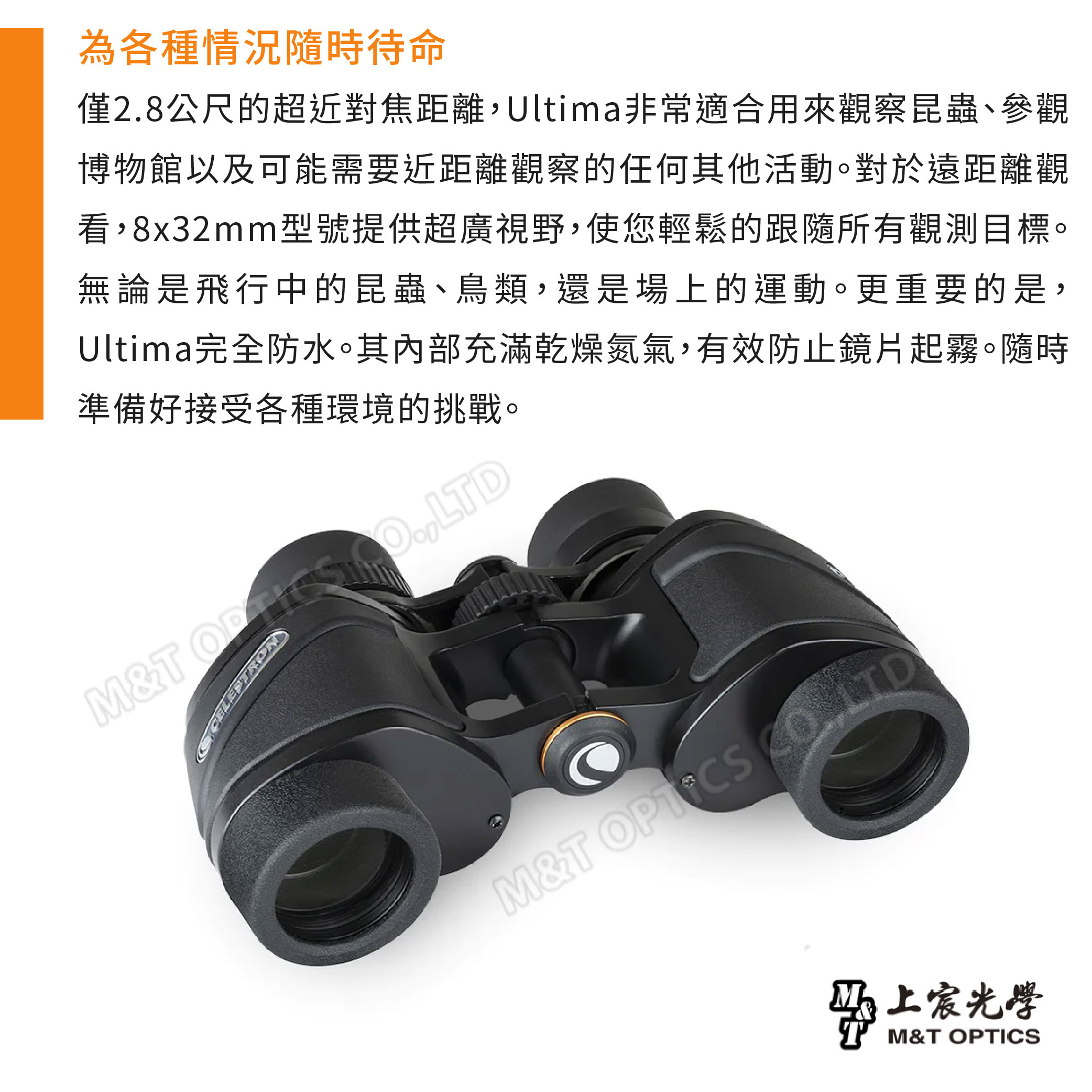 為各種情況隨時待命僅28公尺的超近對焦距離Ultima非常適合用來觀察昆蟲、參觀博物館以及可能需要近距離觀察的任何其他活動。對於遠距離觀看,8x32mm型號提供超廣視野,使您輕鬆的跟隨所有觀測目標。無論是飛行中的昆蟲、鳥類,還是場上的運動。更重要的是,Ultima完全防水。其內部充滿乾燥氮氣,有效防止鏡片起霧。隨時準備好接受各種環境的挑戰。M&T .,LTDM&T 上宸光學M&T OPTICS
