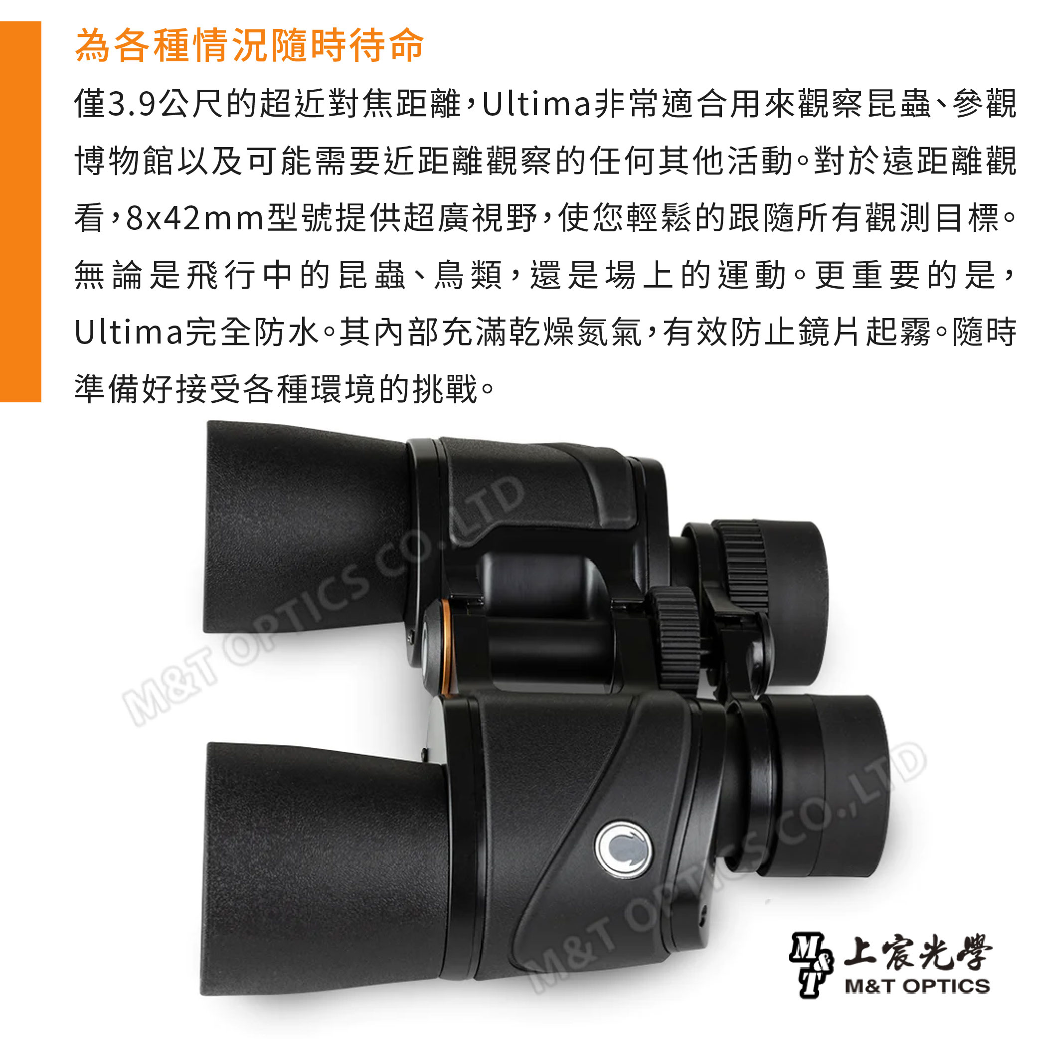 為各種情況隨時待命僅39公尺的超近對焦距離Ultima非常適合用來觀察昆蟲、參觀博物館以及可能需要近距離觀察的任何其他活動。對於遠距離觀看,8x42mm型號提供超廣視野,使您輕鬆的跟隨所有觀測目標。無論是飛行中的昆蟲、鳥類,還是場上的運動。更重要的是,Ultima完全防水。其內部充滿乾燥氮氣,有效防止鏡片起霧。隨時準備好接受各種環境的挑戰。M&T M&T .,LTD上宸光學M&T OPTICS