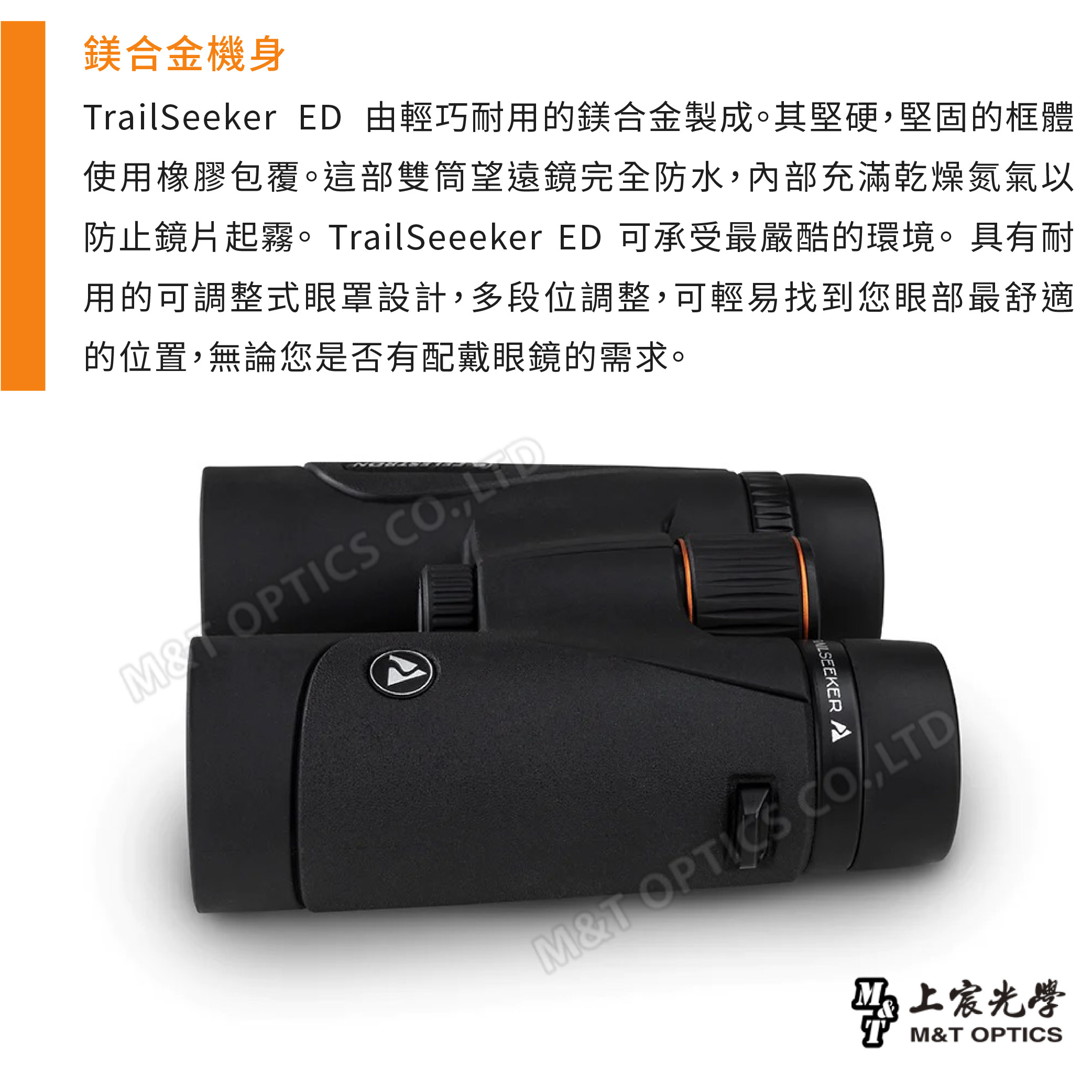鎂合金機身railSeeker ED 由輕巧耐用的鎂合金製成。其堅硬堅固的框體使用橡膠包覆。這部雙筒望遠鏡完全防水內部充滿乾燥氮氣以防止鏡片起霧。TrailSeeeker ED 可承受最嚴酷的環境。具有耐用的可調整式眼罩設計,多段位調整,可輕易找到您眼部最舒適的位置,無論您是否有配戴眼鏡的需求。 , MT OPTICS CO,LTD宸光學M&T OPTICS