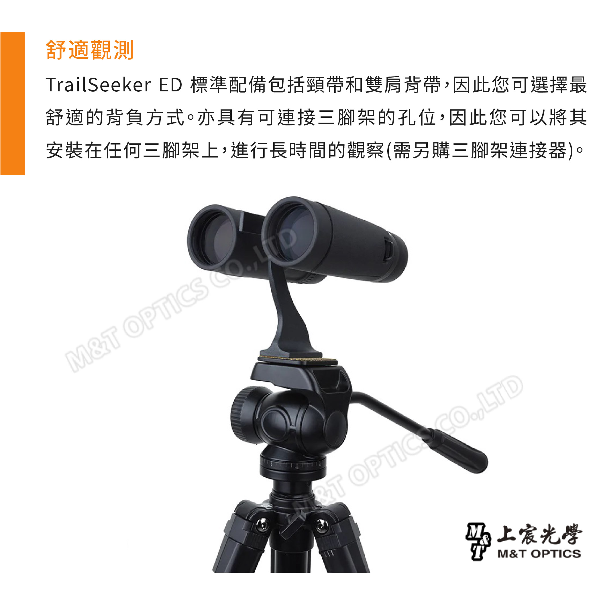 舒適觀測TrailSeeker 標準配備包括頸帶和雙肩背帶因此您可選擇最舒適的背負方式。亦具有可連接三腳架的孔位,因此您可以將其安裝在任何三腳架上,進行長時間的觀察(需另購三腳架連接器)。M&T OPTICS , OPTIC .,LTD&上宸M&T OPTICS