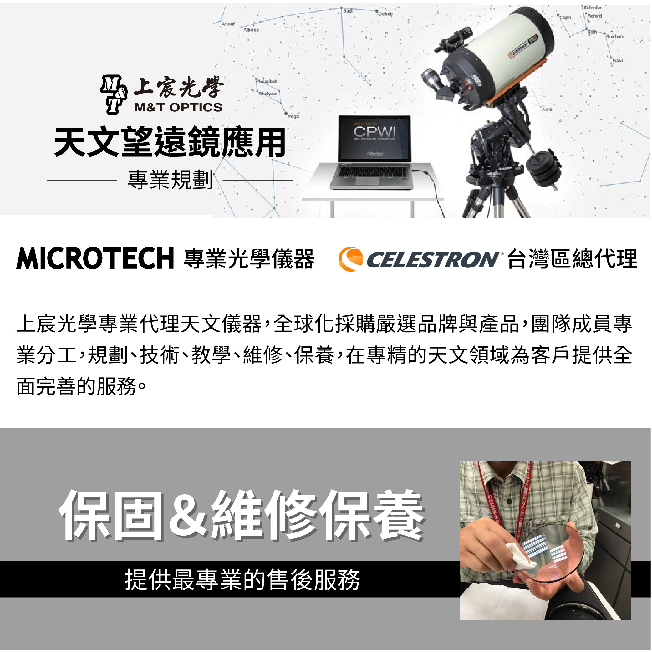 上宸光學M&T OPTICS天文望遠鏡應用專業規劃Vega CPWIAchirdCaphRukbahMICROTECH 專業光學儀器 CELESTRON 台灣區總代理上宸光學專業代理天文儀器,全球化採購嚴選品牌與產品,團隊成員專業分工,規劃、技術、教學、維修、保養,在專精的天文領域為客戶提供全面完善的服務。保固&維修保養提供最專業的售後服務