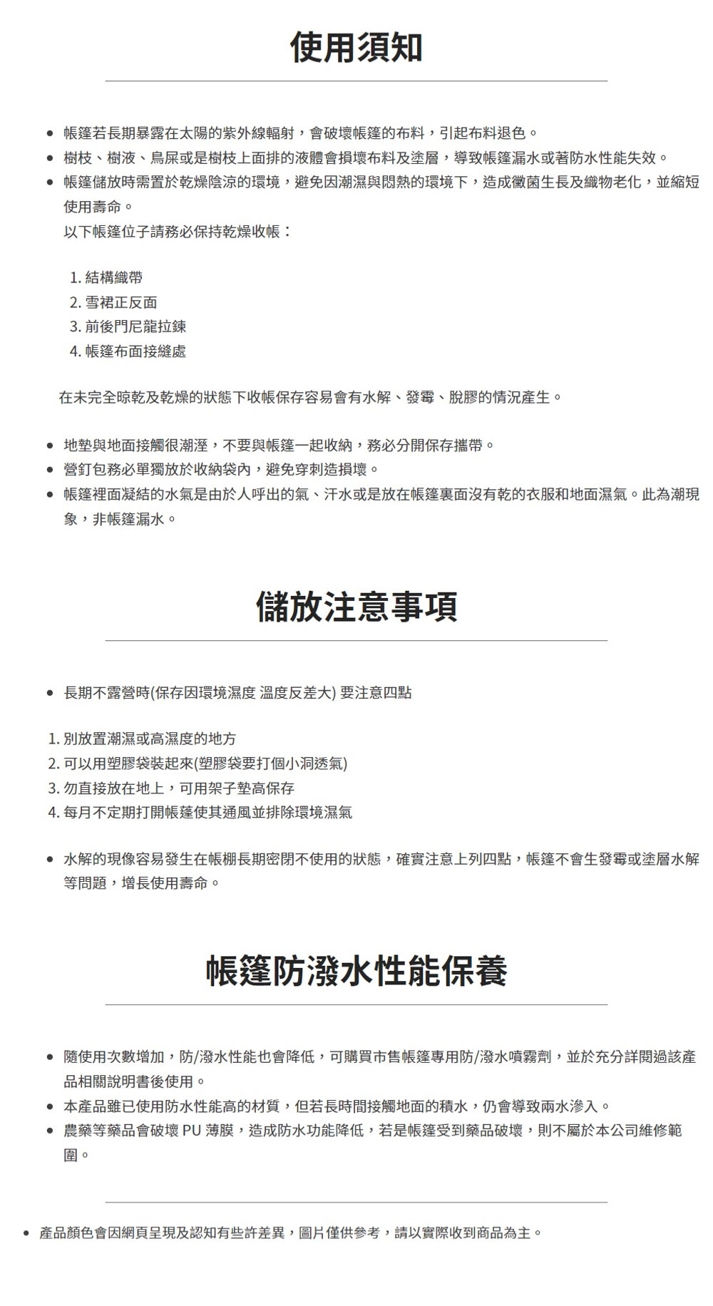 使用須知若長期暴露在太陽的紫外線輻射,會破壞的布料,引起布料退色。 樹枝、樹液、鳥屎或是樹枝上面排的液體會損壞布料及塗層,導致帳篷漏水或著防水性能失效。帳篷儲放時需置於乾燥陰涼的環境,避免因潮濕與悶熱的環境下,造成黴菌生長及織物老化,並縮短使用壽命。以下帳篷位子請務必保持乾燥1. 結構2. 雪裙正反面3. 前後門尼龍拉鍊4. 帳篷布面接縫處在未完全晾乾及乾燥的狀態下收帳保存容易會有水解、發霉、脫膠的情況產生。地墊與地面接觸很潮溼,不要與帳篷一起收納,務必分開保存攜帶。 營釘包務必單獨放於收納袋內,避免穿刺造損壞。 帳篷裡面凝結的水氣是由於人呼出的氣、汗水或是放在帳篷裏面沒有乾的衣服和地面濕氣。此為潮現象,非帳篷漏水。儲放注意事項 長期不露營時(保存因環境濕度溫度反差大)要注意四點1. 別放置潮濕或高濕度的地方2. 可以用塑膠袋裝起來(塑膠袋要打個小洞透氣)3. 勿直接放在地上,可用架子墊高保存4. 每月不定期打開帳蓬使其通風並排除環境濕氣 水解的現像容易發生在帳棚長期密閉不使用的狀態,確實注意上列四點,帳篷不會生發霉或塗層水解等問題,增長使用壽命。帳篷防潑水性能保養 隨使用次數增加,防/潑水性能也會降低,可購買市售帳篷專用防潑水噴霧劑,並於充分詳閱過該產品相關說明書後使用。 本產品雖已使用防水性能高的材質,但若長時間接觸地面的積水,仍會導致兩水滲入。 農藥等藥品會破壞PU薄膜,造成防水功能降低,若是帳篷受到藥品破壞,則不屬於本公司維修範圍。• 產品顏色會因網頁呈現及認知有些許差異,圖片僅供參考,請以實際收到商品為主。