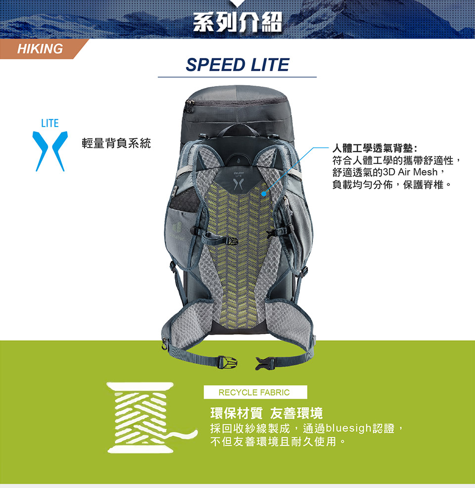 HIKING系列介紹SPEED LITELITE輕量背負系統人體工學透氣背墊:符合人體工學的攜帶舒適性,舒適透氣的3D Air Mesh,負載均勻分佈,保護脊椎。RECYCLE FABRIC環保材質 友善環境採回收紗線製成,通過bluesigh認證,不但友善環境且耐久使用。