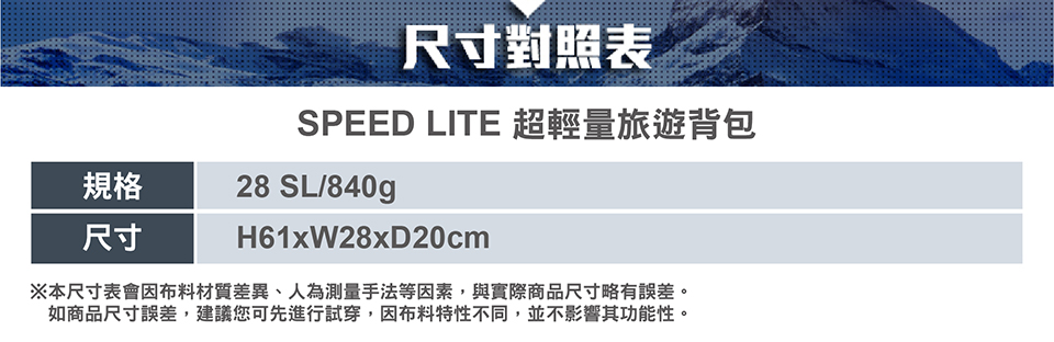 規格尺寸尺寸對照表SPEED LITE 超輕量旅遊背包28 SL/840gH61xW28xD20cm※本尺寸表會因布料材質差異、人為測量手法等因素,與實際商品尺寸略有誤差。如商品尺寸誤差,建議您可先進行試穿,因布料特性不同,並不影響其功能性。