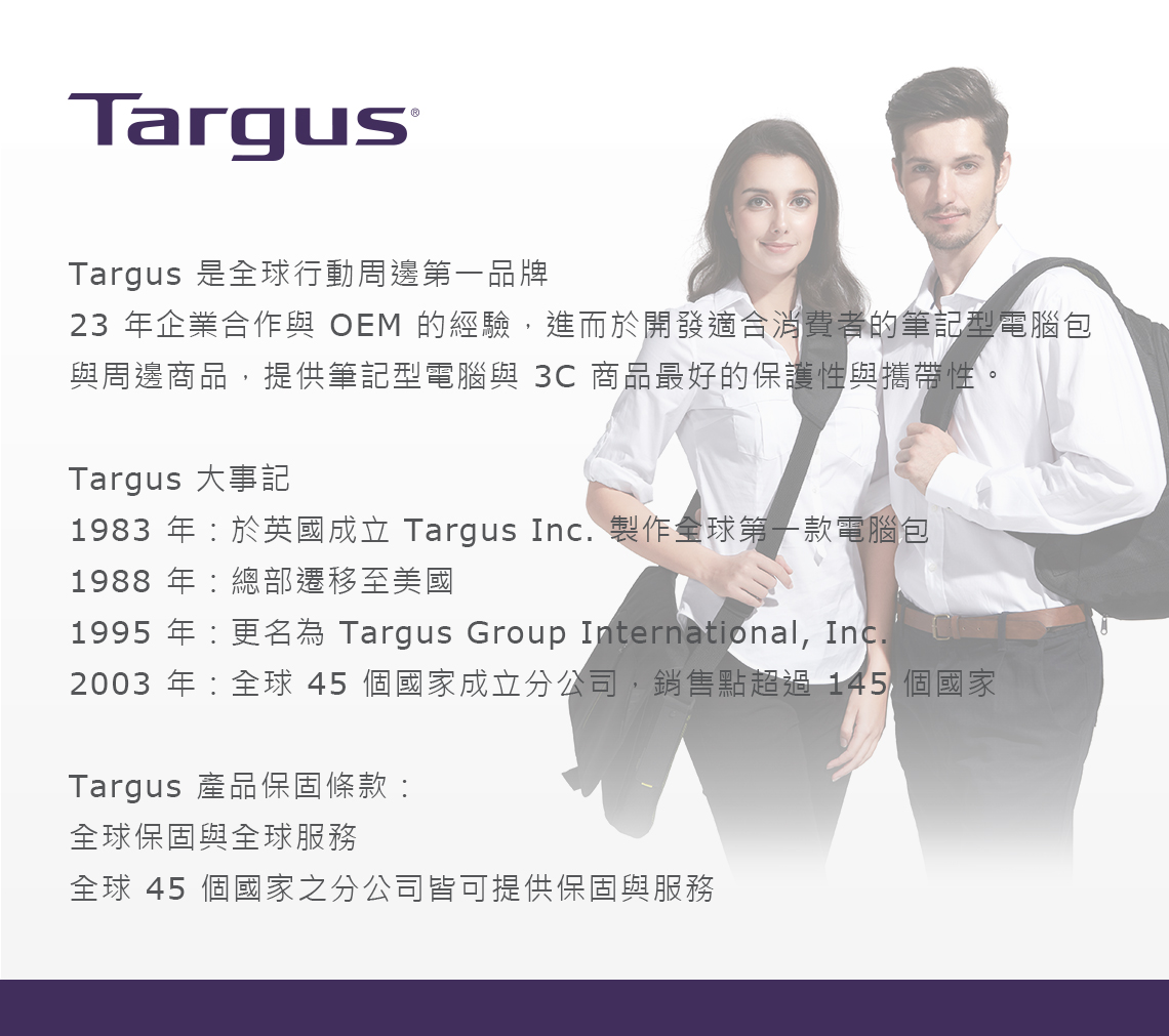 TargusTargus 是全球行動周邊第一品牌23 年企業合作與 OEM 的經驗,進而於開發適合消費者的筆記型電腦包與周邊商品,提供筆記型電腦與 3C商品最好的保護性與攜帶性。Targus 大事記1983 年於英國成立 Targus Inc. 製作全球第一款電腦包1988 年總部遷移至美國1995 年更名為 Targus Group International, Inc.2003 年全球 45 個國家成立分公司,銷售點超過145 個國家Targus 產品保固條款:全球保固與全球服務全球 45 個國家之分公司皆可提供保固與服務
