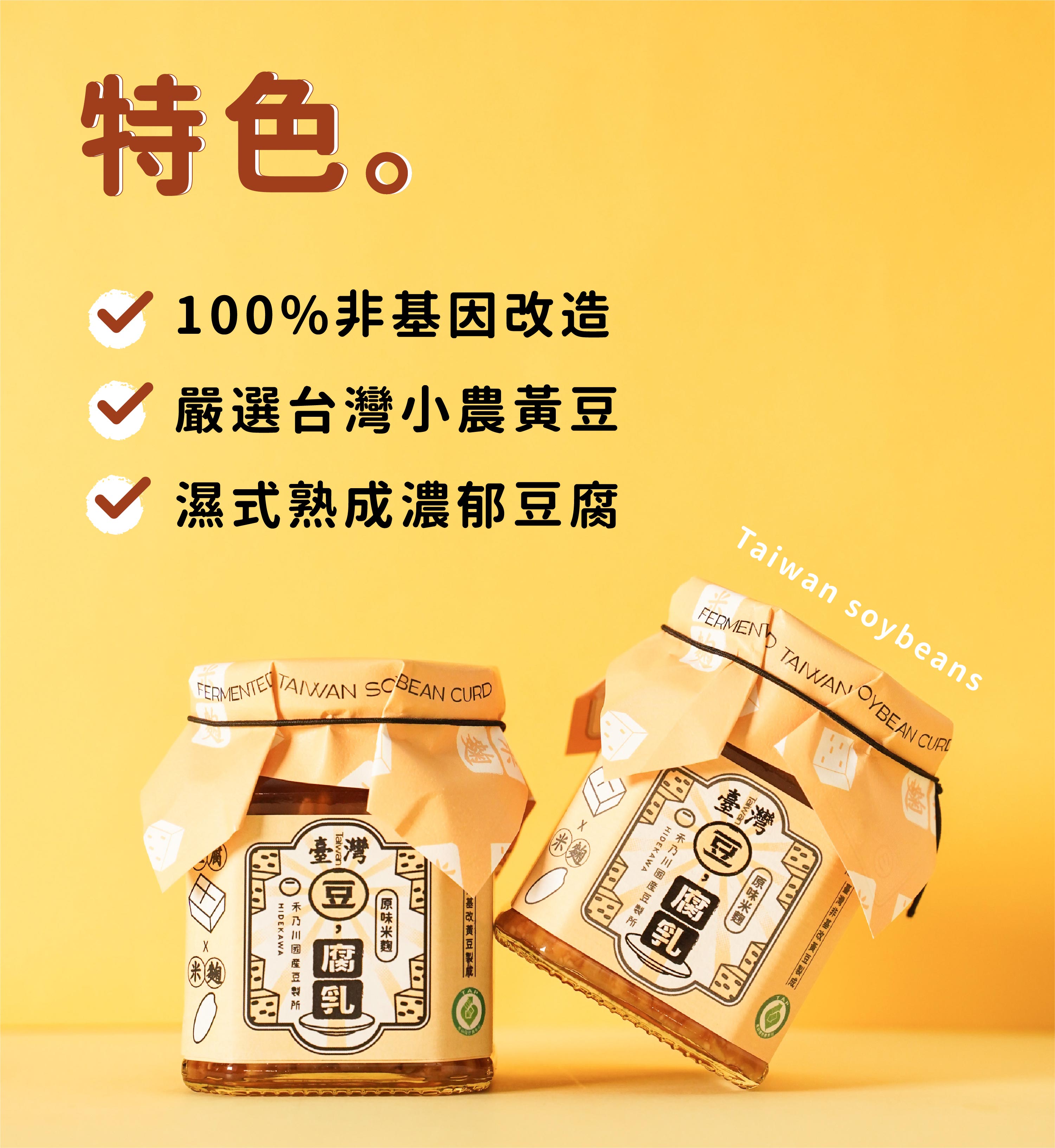豆腐乳選用臺灣非基改黃豆製成的扎實豆腐，加入天然米麴慢慢釀酵，品嘗淡雅黃豆香氣與米麴釀酵轉化所帶來的自然甘甜。第一支產銷履歷國產豆腐乳，以濕式熟成製成濃郁豆腐，不管是搭配白粥或拌麵，或是大火拌炒腐乳高麗菜等，肯定是家庭料理的最佳日常良伴。 | 改變生命的豆漿店 | 禾乃川國產豆製所