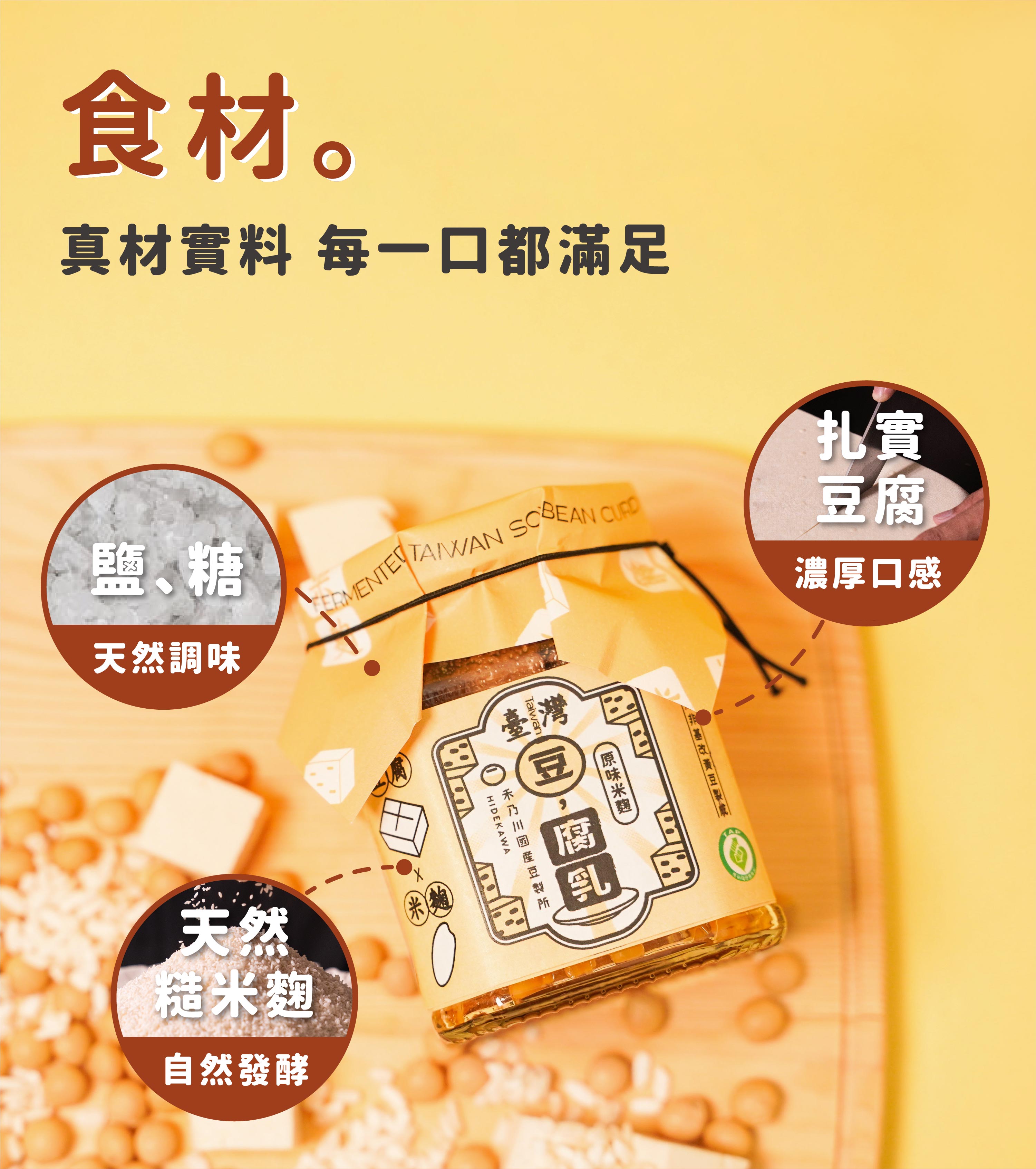 豆腐乳選用臺灣非基改黃豆製成的扎實豆腐，加入天然米麴慢慢釀酵，品嘗淡雅黃豆香氣與米麴釀酵轉化所帶來的自然甘甜。第一支產銷履歷國產豆腐乳，以濕式熟成製成濃郁豆腐，不管是搭配白粥或拌麵，或是大火拌炒腐乳高麗菜等，肯定是家庭料理的最佳日常良伴。 | 改變生命的豆漿店 | 禾乃川國產豆製所