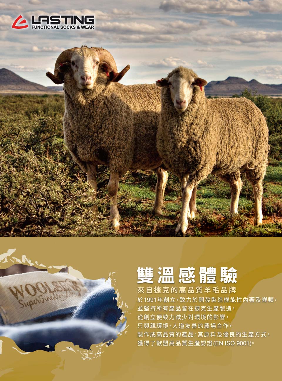 FUNCTIONAL SOCKS WEARSuper 雙溫感體驗來自捷克的高品質羊毛品牌於1991年創立,致力於開發製造機能性內著及襪類,並堅持所有產品皆在捷克生產製造,從創立便致力減少對環境的影響,只與親環境、人道友善的農場合作,製作成高品質的產品,其原料及優良的生產方式,獲得了歐盟高品質生產認證(EN ISO 9001)。