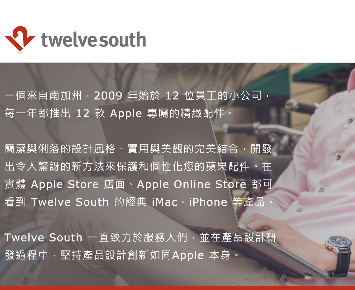 twelve south一個來自南加州2009年始於 12 位員工的小公司,每一年都推出 12 款 Apple 專屬的精緻配件。簡潔與俐落的設計風格、實用與美觀的完美結合,開發出令人驚訝的新方法來保護和個性化您的蘋果配件。在實體 Apple Store 店面、Apple Online Store 都可看到 Twelve South 的經典 iMac、iPhone 等產品,Twelve South 一直致力於服務人們,並在產品設計研發過程中,堅持產品設計創新如同Apple 本身。