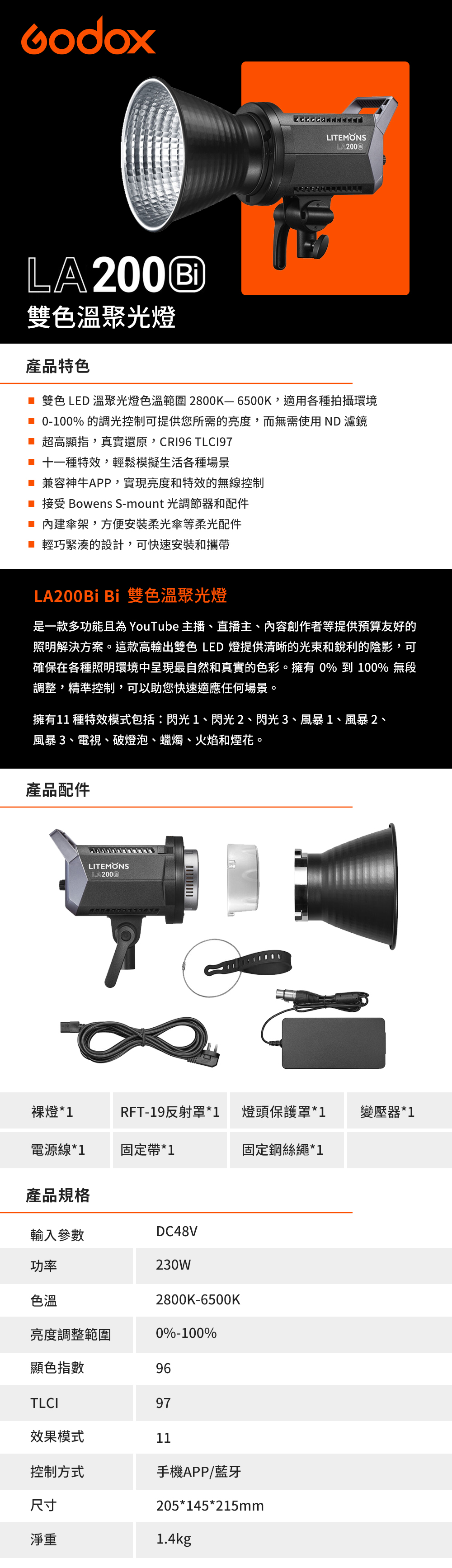 LITEMONSLA200LA200®雙色溫聚光燈產品特色 雙色LED 溫聚光燈色溫範圍2800K-6500K,適用各種拍攝環境 0-100% 的調光控制可提供您所需的亮度,而無需使用ND 濾鏡 超高顯指,真實還原, TLC197 十一種特效,輕鬆模擬生活各種場景 兼容神牛APP,實現亮度和特效的無線控制 接受 Bowens S-mount 光調節器和配件 內建傘架,方便柔光傘等柔光配件■ 輕巧緊湊的設計,可快速安裝和攜帶LA200Bi Bi 雙色溫聚光燈是一款多功能且為 YouTube 主播、直播主、內容創作者等提供預算友好的照明解決方案。這款高輸出雙色LED 燈提供清晰的光束和銳利的陰影,可確保在各種照明環境中呈現最自然和真實的色彩。擁有 0% 到 100% 無段調整,精準控制,可以助您快速適應任何場景。擁有11種特效模式包括:閃光1、閃光2、閃光3、風暴1、風暴2、風暴3、電視、破燈泡、蠟燭、火焰和煙花。產品配件LITEMONS裸燈*1RFT-19反射罩*1燈頭保護罩*1變壓器*1電源線*1固定帶*1固定鋼絲繩*1產品規格輸入參數DC48V功率230W色溫2800K-6500K亮度調整範圍0%-100%顯色指數96TLCI97效果模式11控制方式手機APP/藍牙尺寸205*145*215mm淨重1.4kg