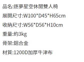 品名:逐夢星空休閒雙人椅展開尺寸:W100*D45*H65cm收納尺寸:W56*D56*H10cm重量:約3kg骨架:鋁合金材質:1200D加厚牛津布