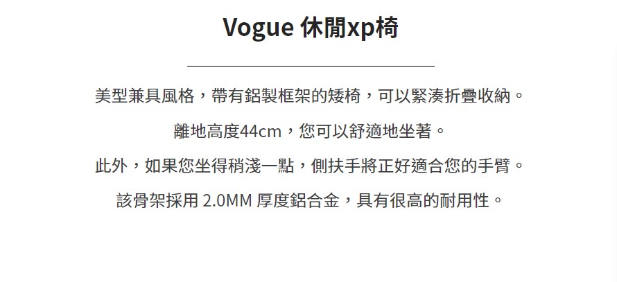 Vogue 休閒xp椅美型兼具風格,帶有鋁製框架的矮椅,可以緊湊折疊收納。離地高度44cm,您可以舒適地坐著。此外,如果您坐得稍淺一點,側扶手將正好適合您的手臂。該骨架採用 2.0MM 厚度鋁合金,具有很高的耐用性。