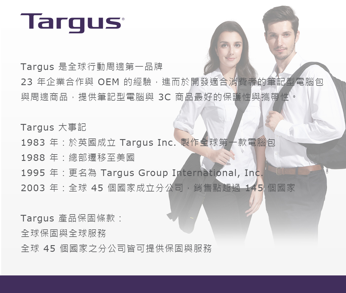 TargusTargus 是全球行動周邊第一品牌23 年企業合作與 OEM 的經驗,進而於開發適合消費者的筆記型電腦包與周邊商品,提供筆記型電腦與 3C 商品最好的保護性與攜帶性。Targus 大事記1983 年於英國成立 Targus Inc. 製作全球第一款電腦包1988 年總部遷移至美國1995 年更名為 Targus Group International, Inc.2003 年:全球 45 個國家成立分公司,銷售點超過145 個國家Targus 產品保固條款:全球保固與全球服務全球 45 個國家之分公司皆可提供保固與服務