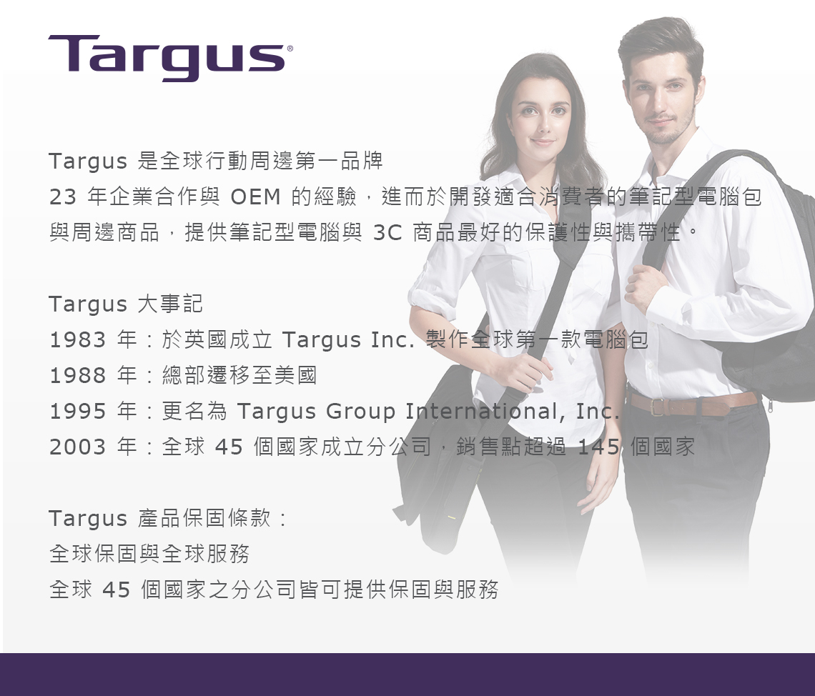 TargusTargus 是全球行動周邊第一品牌23 年企業合作與 OEM 的經驗,進而於開發適合消費者的筆記型電腦包與周邊商品,提供筆記型電腦與 3C 商品最好的保護性與攜帶性。Targus 大事記1983 年於英國成立 Targus Inc. 製作全球第一款電腦包1988 年總部遷移至美國1995 年:更名為 Targus Group International, Inc.2003 年:全球 45 個國家成立分公司,銷售點超過145 個國家Targus 產品保固條款:全球保固與全球服務全球 45 個國家之分公司皆可提供保固與服務
