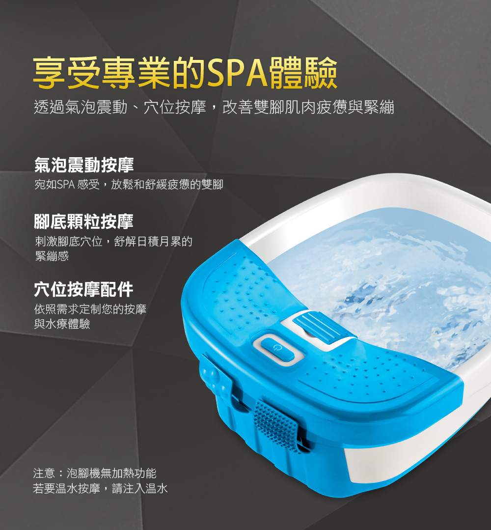 享受專業的SPA體驗透過氣泡震動、穴位按摩,改善雙腳肌肉疲憊與緊繃氣泡震動按摩宛如SPA 感受,放鬆和舒緩疲憊的雙腳腳底顆粒按摩刺激腳底穴位,舒解日積月累的緊繃感穴位按摩配件依照需求定制您的按摩與水療體驗注意:泡腳機無加熱功能若要温水按摩,請注入溫水