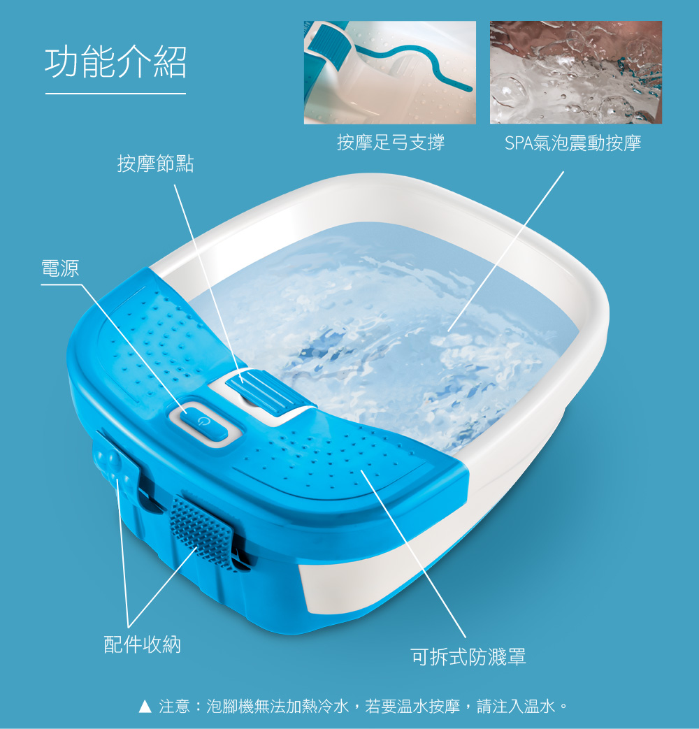 功能介紹電源按摩足弓支撐SPA氣泡震動按摩按摩節點配件收納可拆式防濺罩注意:泡腳機無法加熱冷水,若要温水按摩,請注入溫水。