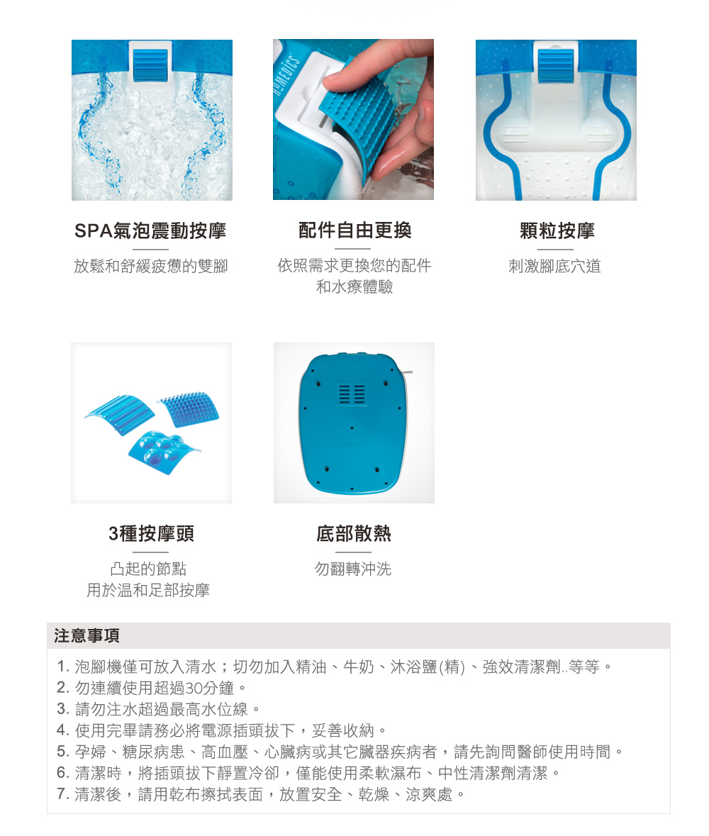 SPA氣泡震動按摩配件自由更換顆粒按摩放鬆和舒緩疲憊的雙腳依照需求更換您的配件和水療體驗刺激腳底穴道3種按摩頭底部散熱凸起的節點勿翻轉沖洗用於溫和足部按摩注意事項1. 泡腳機僅可放入清水;切勿加入精油、牛奶、沐浴鹽(精)、強效清潔劑..等等。2. 勿連續使用超過30分鐘。3. 請勿注水超過最高水位線。4. 使用完畢請務必將電源插頭拔下,妥善收納。5. 孕婦、糖尿病患、高血壓、心臟病或其他臟器疾病者,請先詢問醫師使用時間。6. 清潔時,將插頭拔下靜置冷卻,僅能使用柔軟濕布、中性清潔劑清潔。7. 清潔後,請用乾布擦拭表面,放置安全、乾燥、涼爽處。