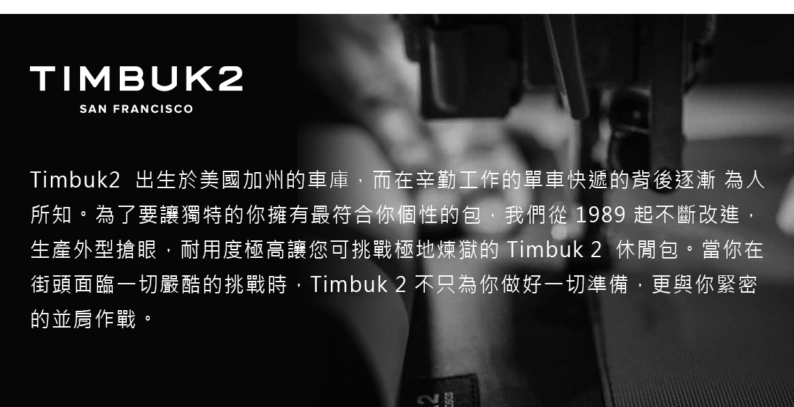 TIMBUK2SAN FRANCISCOTimbuk2 出生於美國加州的車庫,而在辛勤工作的單車快遞的背後逐漸 為人所知。為了要讓獨特的你擁有最符合你個性的包,我們從 1989 起不斷改進,生產外型搶眼,耐用度極高讓您可挑戰極地煉獄的 Timbuk 2 休閒包。當你在街頭面臨一切嚴酷的挑戰時,Timbuk2 不只為你做好一切準備,更與你緊密的並肩作戰。
