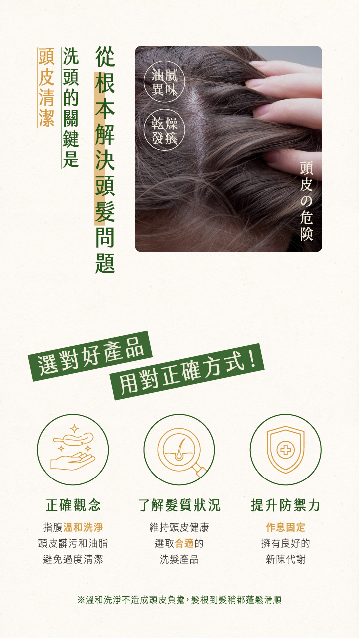 油腻異味乾燥發癢の危険從根本解決頭髮問題選對好產品用對正確方式!正確觀念了解髮質狀況提升防禦力指腹溫和洗淨頭皮髒污和油脂維持頭皮健康選取合適的避免過度清潔洗髮產品作息固定擁有良好的新陳代謝※溫和洗淨不造成頭皮負擔,髮根到髮稍都蓬鬆滑順