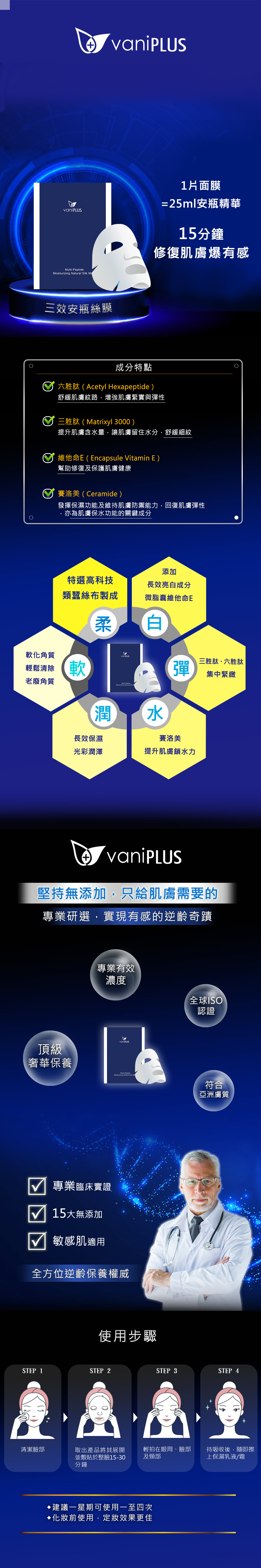 vaniPLUS薇霓進階-逆齡奇蹟|三效安瓶絲膜(裸裝)|新娘安瓶面膜 Multi- 三效安瓶絲膜1片面膜=25ml安瓶精華15分鐘修復肌膚爆有感成分特點六胜肽(Acetyl Hexapeptide)舒緩肌膚紋路,增強肌膚緊實與彈性三胜肽(Matrixyl 3000)提升肌膚含水量,讓肌膚留住水分,舒緩細紋維他命E(Encapsule Vitamin E)幫助修復及保護肌膚健康賽洛美(Ceramide)發揮保濕功能及維持肌膚防禦能力,回復肌膚彈性,亦為肌膚保水功能的關鍵成分添加特選高科技類絲布製成長效亮白成分微脂囊維他命E柔白軟化角質輕鬆清除軟老廢角質vaniPLUS彈三胜肽、六胜肽集中緊緻 PeptideMoisturizing Natural Silk Ma潤長效保濕水賽洛美光彩潤澤提升肌膚鎖水力vaniPLUS堅持無添加,只給肌膚需要的專業研選,實現有感的逆齡奇蹟頂級奢華保養專業有效濃度vaniPLUSMulti-PeptideMoisturizing Natural Silk 專業臨床實證15無添加敏感肌適用全方位逆齡保養權威使用步驟全球ISO認證符合亞洲膚質STEP 1STEP 2STEP 3STEP 4清潔臉部取出產品將其展開並敷貼於整臉15-30分鐘輕拍在眼周、臉部待吸收後,隨即擦及頸部上保濕乳液/霜建議一星期可使用一至四次前使用,效果更佳