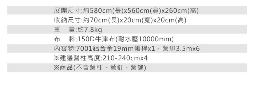 展開尺寸:約580cm(長)x560cm(寬)x260cm(高)收納尺寸:約70cm(長)x20cm(寬)x20cm(高)重量:約7.8kg布料:150D牛津布(耐水壓10000mm)內容物:7001鋁合金19mm帳桿x1營繩3.5mx6※建議營柱高度:210-240cmx4※商品(不含營柱、營釘、營鎚)