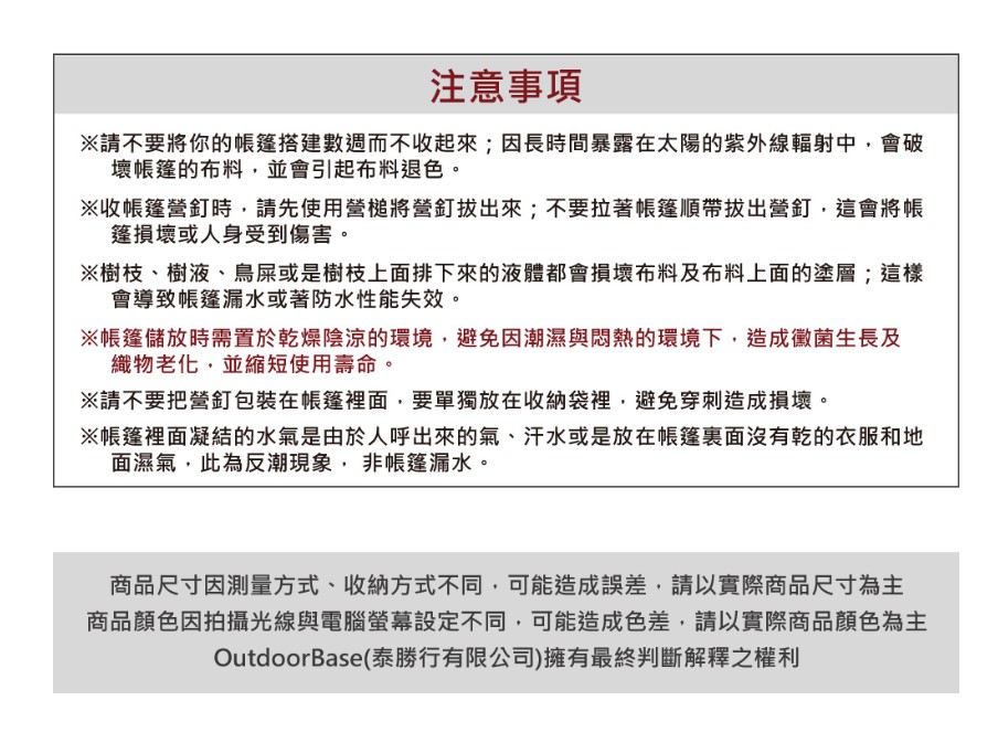 注意事項※請不要將你的帳篷搭建數週而不收起來;因長時間暴露在太陽的紫外線輻射中會破壞帳篷的布料,並會引起布料退色。※收帳篷營釘時,請先使用營槌將營釘拔出來;不要拉著帳篷順帶拔出營釘,這會將帳篷損壞或人身受到傷害。※樹枝、樹液、鳥屎或是樹枝上面排下來的液體都會損壞布料及布料上面的塗層;這樣會導致帳篷漏水或著防水性能失效。※帳篷儲放時需置於乾燥陰涼的環境,避免因潮濕與悶熱的環境下,造成黴菌生長及織物老化,並縮短使用壽命。※請不要把營釘包裝在帳篷裡面,要單獨放在收納袋裡,避免穿刺造成損壞。※帳篷裡面凝結的水氣是由於人呼出的氣、汗水或是放在帳篷裏面沒有乾的衣服和地面濕氣,此為反潮現象,非帳篷漏水。商品尺寸因測量方式、收納方式不同,可能造成誤差,請以實際商品尺寸為主商品顏色因拍攝光線與電腦螢幕設定不同,可能造成色差,請以實際商品顏色為主OutdoorBase(泰勝行有限公司)擁有最終判斷解釋之權利