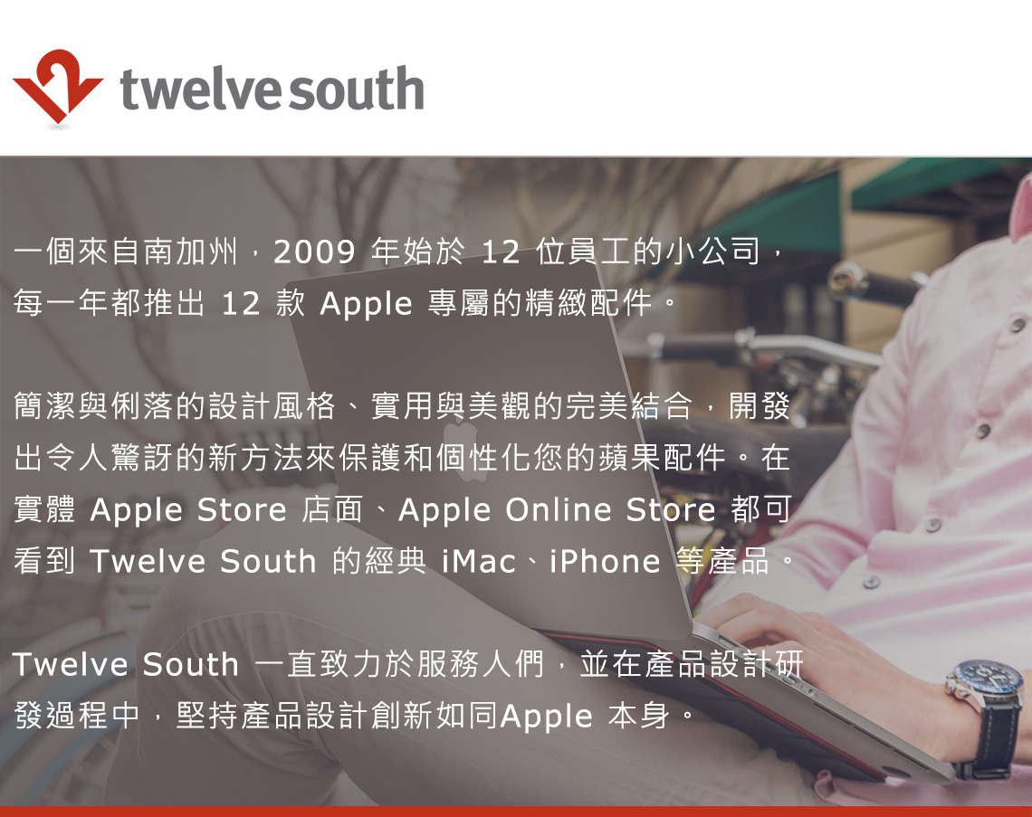 twelve south一個來自南加州,2009 年始於 12 位員工的小公司,每一年都推出 12 款 Apple 專屬的精緻配件。簡潔與俐落的設計風格、實用與美觀的完美結合,開發出令人驚訝的新方法來保護和個性化您的蘋果配件。在實體 Apple Store 店面、Apple Online Store 都可看到 Twelve South 的經典 iMac、iPhone 等產品。Twelve South 一直致力於服務人們,並在產品設計研發過程中,堅持產品設計創新如同Apple 本身。