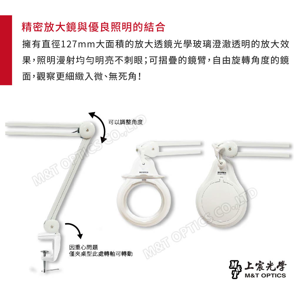 精密放大鏡與優良照明的結合擁有直徑127mm大面積的放大透鏡光學玻璃澄澈透明的放大效果照明漫射均勻明亮刺眼;可摺疊的鏡臂,自由旋轉角度的鏡面,觀察更細緻入微無死角!M&T 因重心問題僅夾桌型此處轉軸可轉動M&T OPTICS CO,M&T OPTICS
